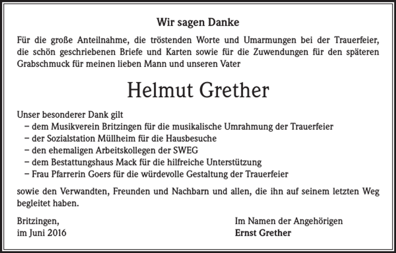 <p>Wir sagen Danke<br />Für die große Anteilnahme, die tröstenden Worte und Umarmungen bei der Trauerfeier,<br />die schön geschriebenen Briefe und Karten sowie für die Zuwendungen für den späteren<br />Grabschmuck für meinen lieben Mann und unseren Vater</p><p>Helmut Grether<br />Unser besonderer Dank gilt<br />– dem Musikverein Britzingen für die musikalische Umrahmung der Trauerfeier<br />– der Sozialstation Müllheim für die Hausbesuche<br />– den ehemaligen Arbeitskollegen der SWEG<br />– dem Bestattungshaus Mack für die hilfreiche Unterstützung<br />– Frau Pfarrerin Goers für die würdevolle Gestaltung der Trauerfeier<br />sowie den Verwandten, Freunden und Nachbarn und allen, die ihn auf seinem letzten Weg<br />begleitet haben.<br />Britzingen,<br />im Juni 2016</p><p>Im Namen der Angehörigen<br />Ernst Grether</p>
