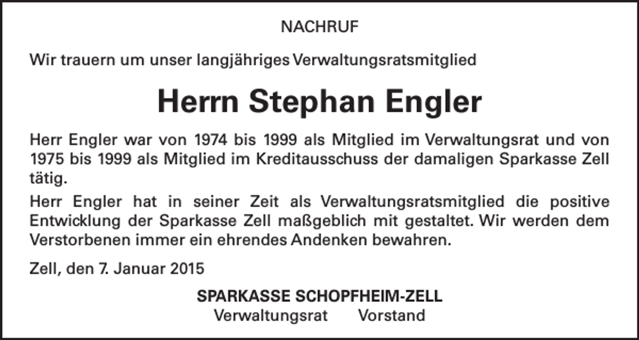 <p>NACHRUF<br />Wir trauern um unser langjähriges Verwaltungsratsmitglied</p><p>Herrn Stephan Engler<br />Herr Engler war von 1974 bis 1999 als Mitglied im Verwaltungsrat und von<br />1975 bis 1999 als Mitglied im Kreditausschuss der damaligen Sparkasse Zell<br />tätig.<br />Herr Engler hat in seiner Zeit als Verwaltungsratsmitglied die positive<br />Entwicklung der Sparkasse Zell maßgeblich mit gestaltet. Wir werden dem<br />Verstorbenen immer ein ehrendes Andenken bewahren.<br />Zell, den 7. Januar 2015<br />SPARKASSE SCHOPFHEIM-ZELL<br />Verwaltungsrat Vorstand</p>