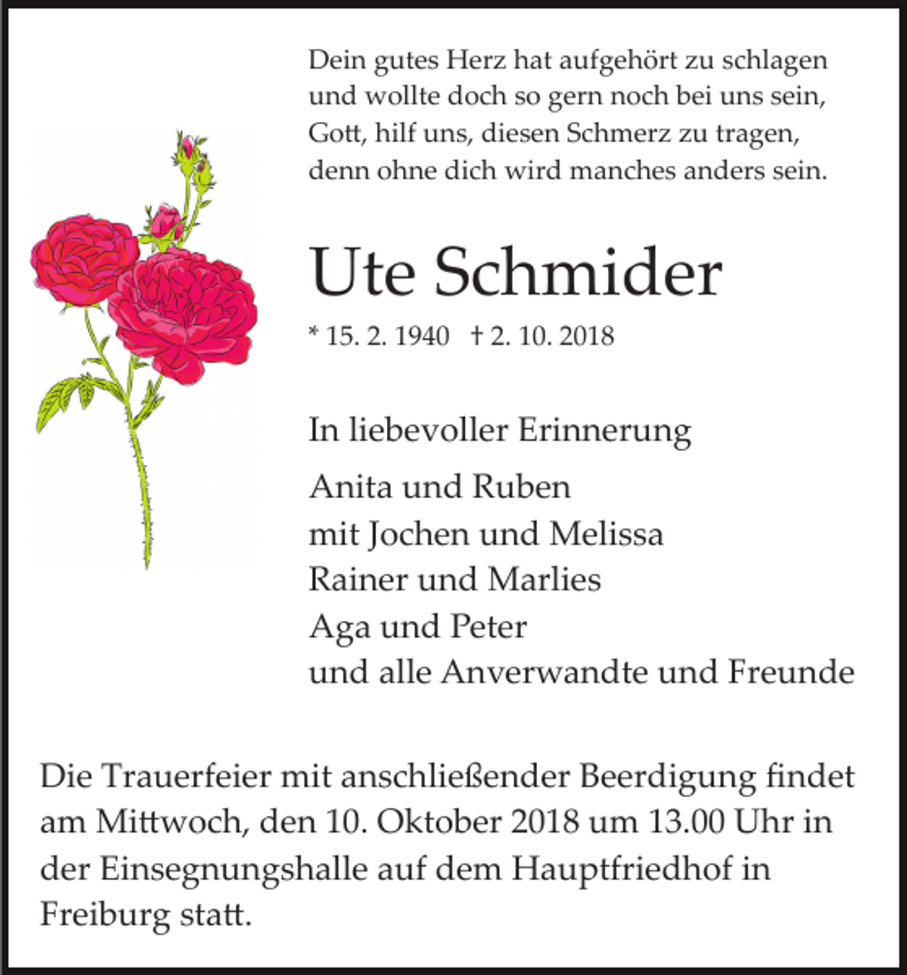 <p>Dein gutes Herz hat aufgehört zu schlagen<br />und wollte doch so gern noch bei uns sein,<br />Go�, hilf uns, diesen Schmerz zu tragen,<br />denn ohne dich wird manches anders sein.</p><p>Ute Schmider<br />* 15. 2. 1940 † 2. 10. 2018</p><p>In liebevoller Erinnerung<br />Anita und Ruben<br />mit Jochen und Melissa<br />Rainer und Marlies<br />Aga und Peter<br />und alle Anverwandte und Freunde<br />Die Trauerfeier mit anschließender Beerdigung ﬁndet<br />am Mi�woch, den 10. Oktober 2018 um 13.00 Uhr in<br />der Einsegnungshalle auf dem Hauptfriedhof in<br />Freiburg sta�.</p>