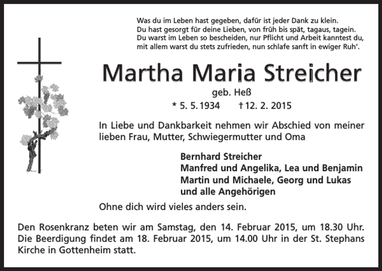 <p>Was du im Leben hast gegeben, dafür ist jeder Dank zu klein.<br />Du hast gesorgt für deine Lieben, von früh bis spät, tagaus, tagein.<br />Du warst im Leben so bescheiden, nur Pflicht und Arbeit kanntest du,<br />mit allem warst du stets zufrieden, nun schlafe sanft in ewiger Ruh’.</p><p>Martha Maria Streicher<br />geb. Heß<br />* 5. 5. 1934 † 12. 2. 2015<br />In Liebe und Dankbarkeit nehmen wir Abschied von meiner<br />lieben Frau, Mutter, Schwiegermutter und Oma<br />Bernhard Streicher<br />Manfred und Angelika, Lea und Benjamin<br />Martin und Michaele, Georg und Lukas<br />und alle Angehörigen<br />Ohne dich wird vieles anders sein.<br />Den Rosenkranz beten wir am Samstag, den 14. Februar 2015, um 18.30 Uhr.<br />Die Beerdigung findet am 18. Februar 2015, um 14.00 Uhr in der St. Stephans<br />Kirche in Gottenheim statt.</p>
