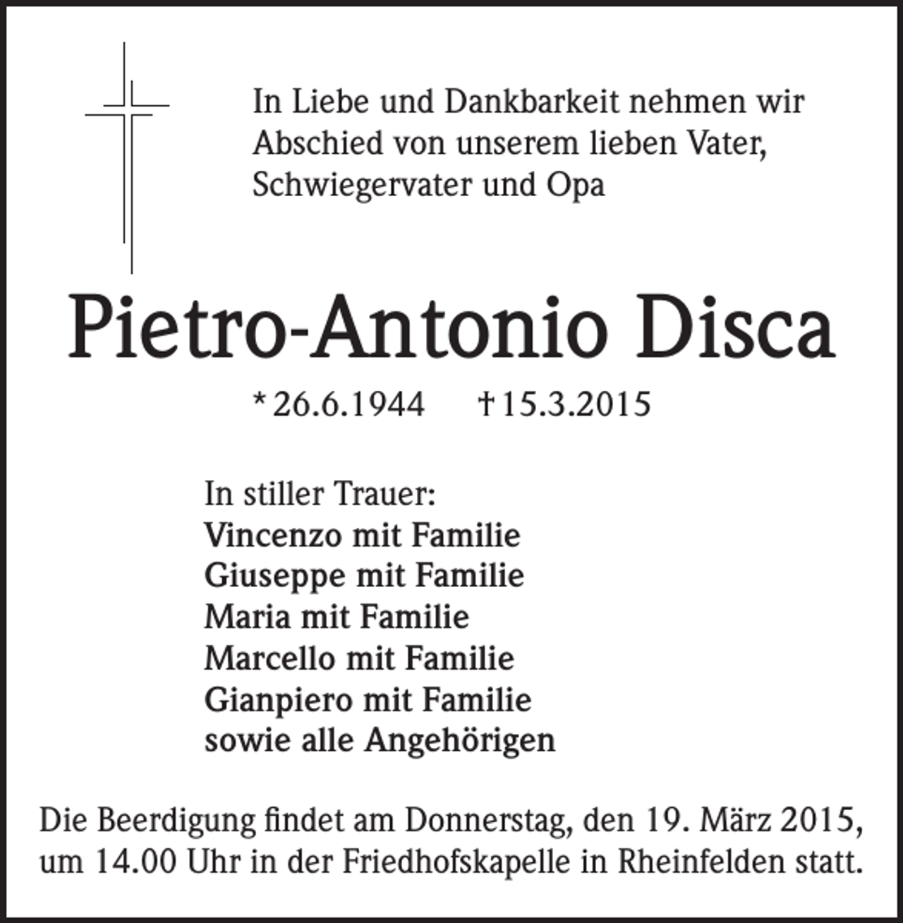 <p>In Liebe und Dankbarkeit nehmen wir<br />Abschied von unserem lieben Vater,<br />Schwiegervater und Opa</p><p>Pietro-Antonio Disca<br />* 26.6.1944 † 15.3.2015<br />In stiller Trauer:<br />Vincenzo mit Familie<br />Giuseppe mit Familie<br />Maria mit Familie<br />Marcello mit Familie<br />Gianpiero mit Familie<br />sowie alle Angehörigen<br />Die Beerdigung findet am Donnerstag, den 19. März 2015,<br />um 14.00 Uhr in der Friedhofskapelle in Rheinfelden statt.</p>