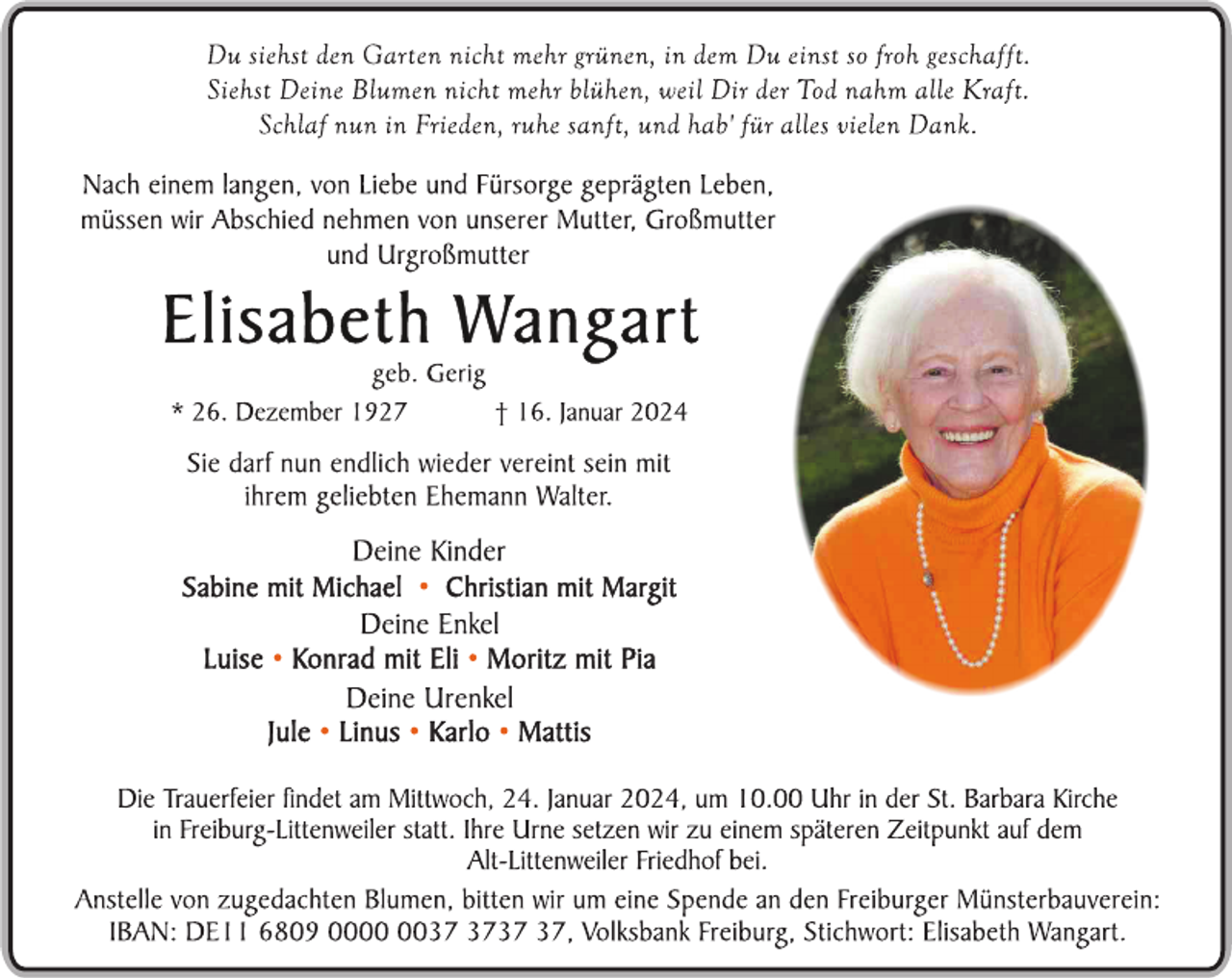 <p>Du siehst den Garten nicht mehr grünen, in dem Du einst so froh geschafft.<br />Siehst Deine Blumen nicht mehr blühen, weil Dir der Tod nahm alle Kraft.<br />Schlaf nun in Frieden, ruhe sanft, und hab' für alles vielen Dank. </p>
<p>Nach einem langen, von Liebe und Fürsorge geprägten Leben, müssen wir Abschied nehmen von unserer Mutter, Großmutter und Urgroßmutter. </p>
<p>Elisabeth Wangart<br />geb. Gerig</p>
<p>*26. Dezember 1927 <span>† 16. Januar 2024</span></p>
<p>Sie darf nun endlich wieder vereint sein mit ihrem geliebten Ehemann Walter.</p>
<p>Deine Kinder<br />Sabine mit Michael, Christian mit Margit<br />Deine Enkel<br />Luise, Konrad mit Eli, Moritz mit Pia<br />Deine Urenkel<br />Jule, Linus, Karlo, Mattis</p>
<p>Die Trauerfeier findet am Mittwoch, 24. Januar 2024, um 10.00 Uhr in der St. Barbara Kirche in Freiburg-Littenweiler statt. Ihre Urne setzen wir zu einem späteren Zeitpunkt auf dem Alt-Littenweiler Friedhof bei. </p>
<p>Anstelle von zugedachten Blumen, bitten wir um eine Spende an den Freiburger Münsterbauverein:<br />IBAN: DE 11 6809 0000 0037 3737 37, Volksbank Freiburg, Stichwort Elisabeth Wangart. </p>
