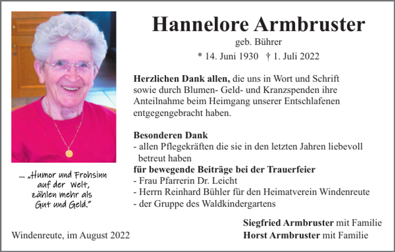 <p>Hannelore Armbruster<br />geb. Bührer<br />* 14. Juni 1930 † 1. Juli 2022<br />Herzlichen Dank allen, die uns in Wort und Schrift<br />sowie durch Blumen- Geld- und Kranzspenden ihre<br />Anteilnahme beim Heimgang unserer Entschlafenen<br />entgegengebracht haben.<br />Besonderen Dank<br />- allen Pflegekräften die sie in den letzten Jahren liebevoll<br />betreut haben<br />für bewegende Beiträge bei der Trauerfeier<br />- Frau Pfarrerin Dr. Leicht<br />- Herrn Reinhard Bühler für den Heimatverein Windenreute<br />- der Gruppe des Waldkindergartens<br />Windenreute, im August 2022</p><p>Siegfried Armbruster mit Familie<br />Horst Armbruster mit Familie</p>