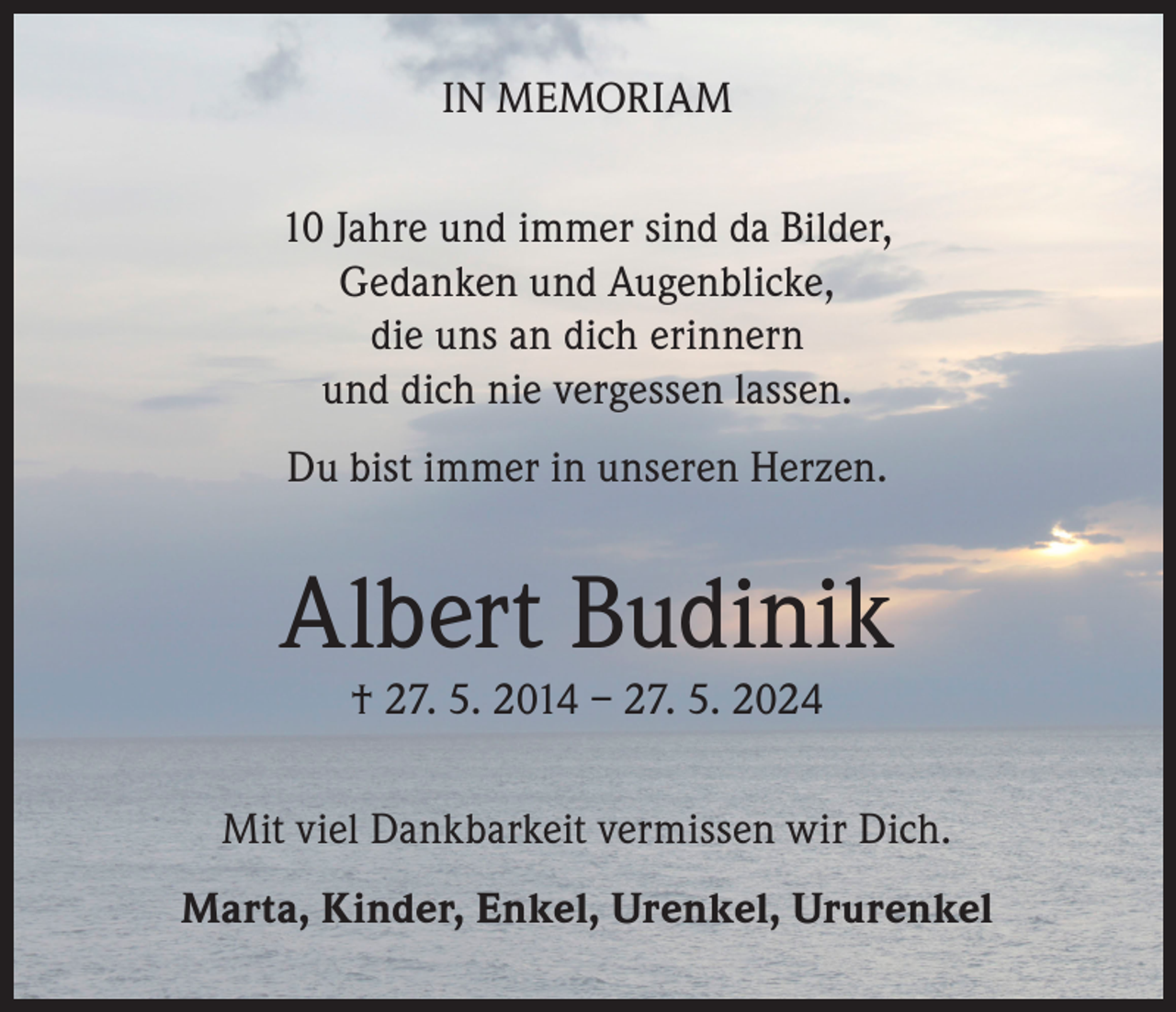 <p>IN MEMORIAM<br />10 Jahre und immer sind da Bilder,<br />Gedanken und Augenblicke,<br />die uns an dich erinnern<br />und dich nie vergessen lassen.<br />Du bist immer in unseren Herzen.</p><p>Albert Budinik<br />† 27. 5. 2014 – 27. 5. 2024</p><p>Mit viel Dankbarkeit vermissen wir Dich.<br />Marta, Kinder, Enkel, Urenkel, Ururenkel</p>