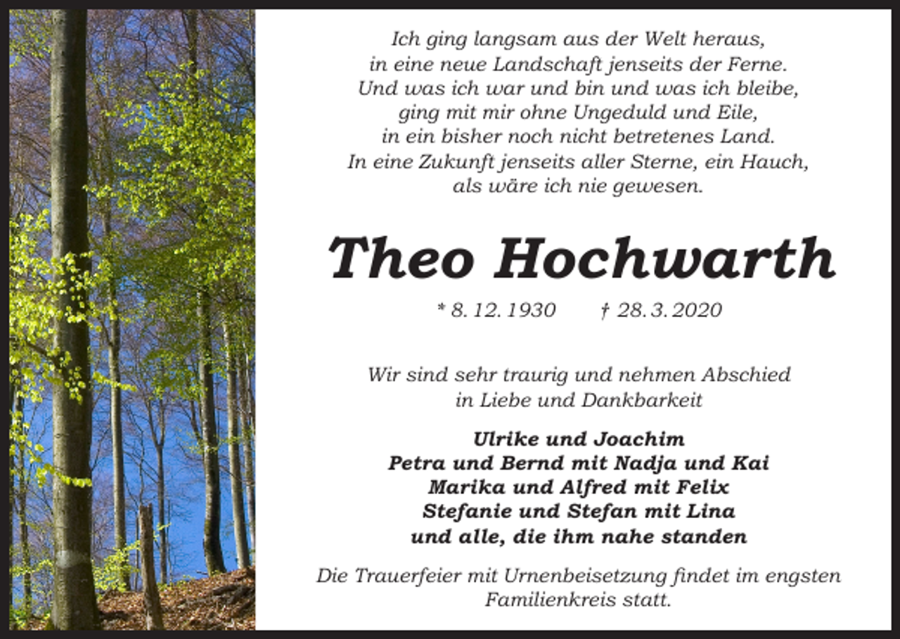 <p>Ich ging langsam aus der Welt heraus,<br />in eine neue Landschaft jenseits der Ferne.<br />Und was ich war und bin und was ich bleibe,<br />ging mit mir ohne Ungeduld und Eile,<br />in ein bisher noch nicht betretenes Land.<br />In eine Zukunft jenseits aller Sterne, ein Hauch,<br />als wäre ich nie gewesen.</p><p>Theo Hochwarth<br />* 8. 12. 1930</p><p>† 28. 3. 2020</p><p>Wir sind sehr traurig und nehmen Abschied<br />in Liebe und Dankbarkeit<br />Ulrike und Joachim<br />Petra und Bernd mit Nadja und Kai<br />Marika und Alfred mit Felix<br />Stefanie und Stefan mit Lina<br />und alle, die ihm nahe standen<br />Die Trauerfeier mit Urnenbeisetzung findet im engsten<br />Familienkreis statt.</p>