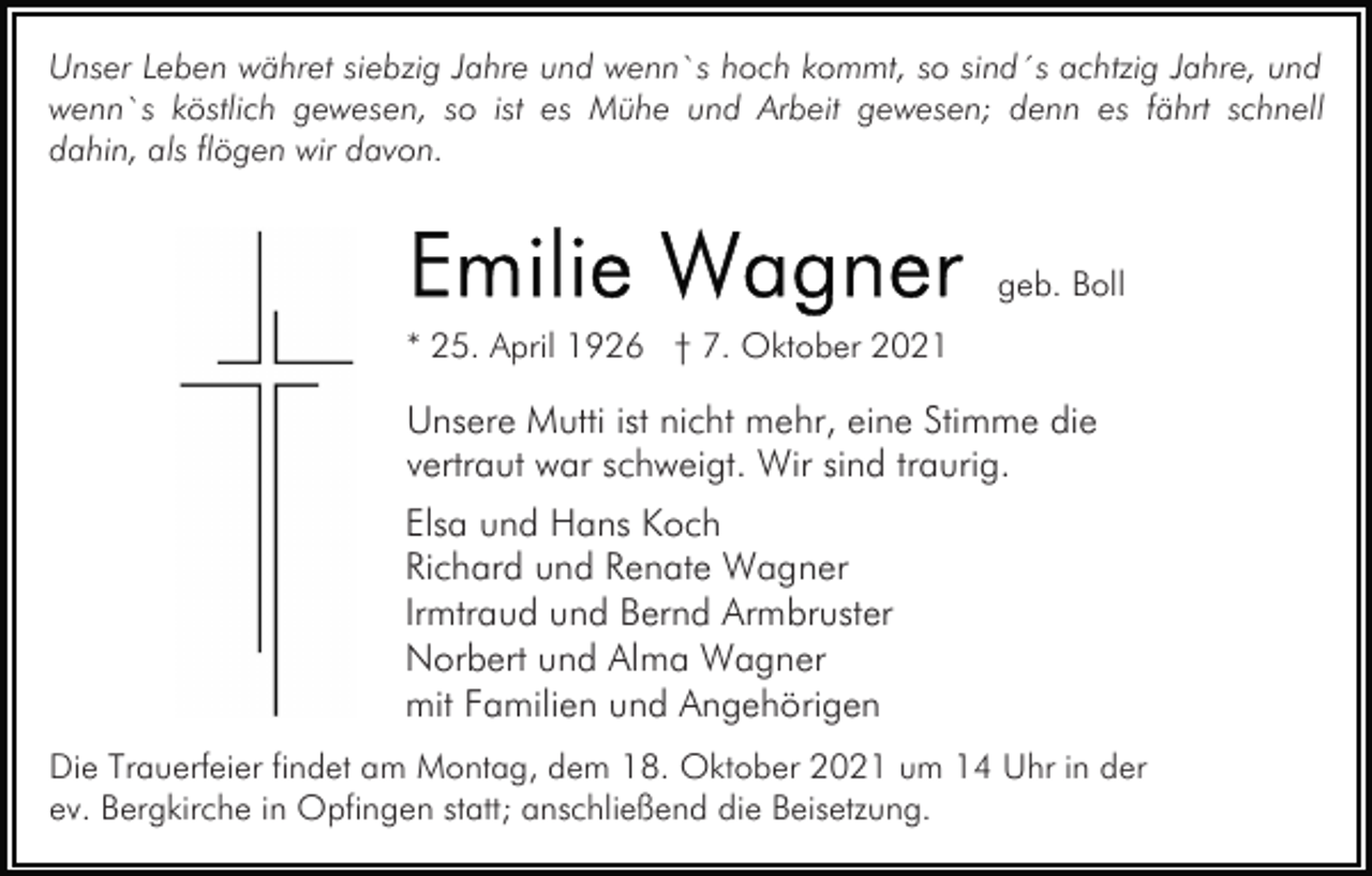 <p>Unser Leben währet siebzig Jahre und wenn`s hoch kommt, so sind´s achtzig Jahre, und<br />wenn`s köstlich gewesen, so ist es Mühe und Arbeit gewesen; denn es fährt schnell<br />dahin, als flögen wir davon.</p><p>geb. Boll<br />* 25. April 1926 † 7. Oktober 2021</p><p>Unsere Mutti ist nicht mehr, eine Stimme die<br />vertraut war schweigt. Wir sind traurig.<br />Elsa und Hans Koch<br />Richard und Renate Wagner<br />Irmtraud und Bernd Armbruster<br />Norbert und Alma Wagner<br />mit Familien und Angehörigen<br />Die Trauerfeier findet am Montag, dem 18. Oktober 2021 um 14 Uhr in der<br />ev. Bergkirche in Opfingen statt; anschließend die Beisetzung.</p>