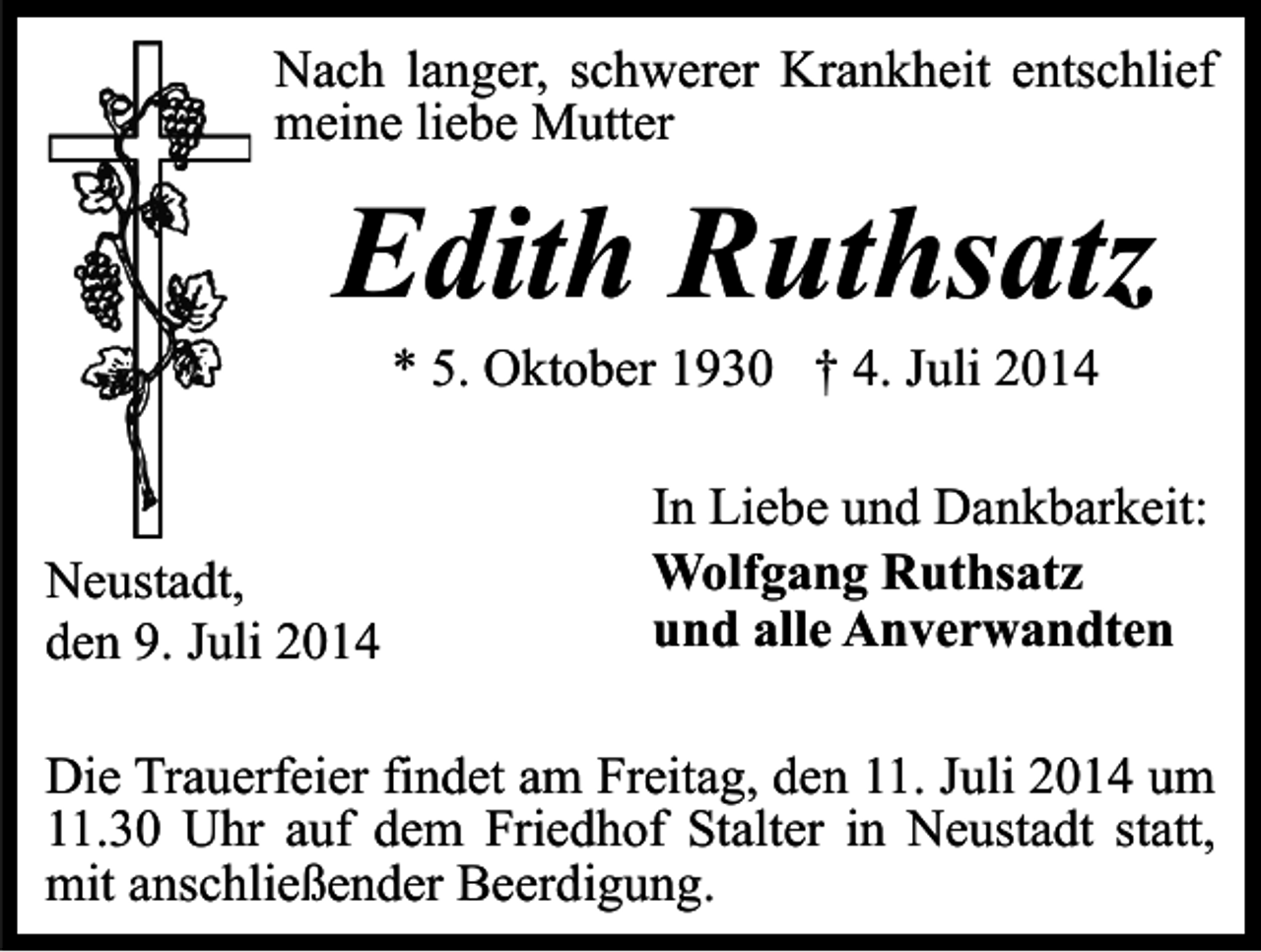 <p>Nach langer, schwerer Krankheit entschlief<br />meine liebe Mutter</p><p>Edith Ruthsatz<br />* 5. Oktober 1930 † 4. Juli 2014</p><p>Neustadt,<br />den 9. Juli 2014</p><p>In Liebe und Dankbarkeit:<br />Wolfgang Ruthsatz<br />und alle Anverwandten</p><p>Die Trauerfeier findet am Freitag, den 11. Juli 2014 um<br />11.30 Uhr auf dem Friedhof Stalter in Neustadt statt,<br />mit anschließender Beerdigung.</p>