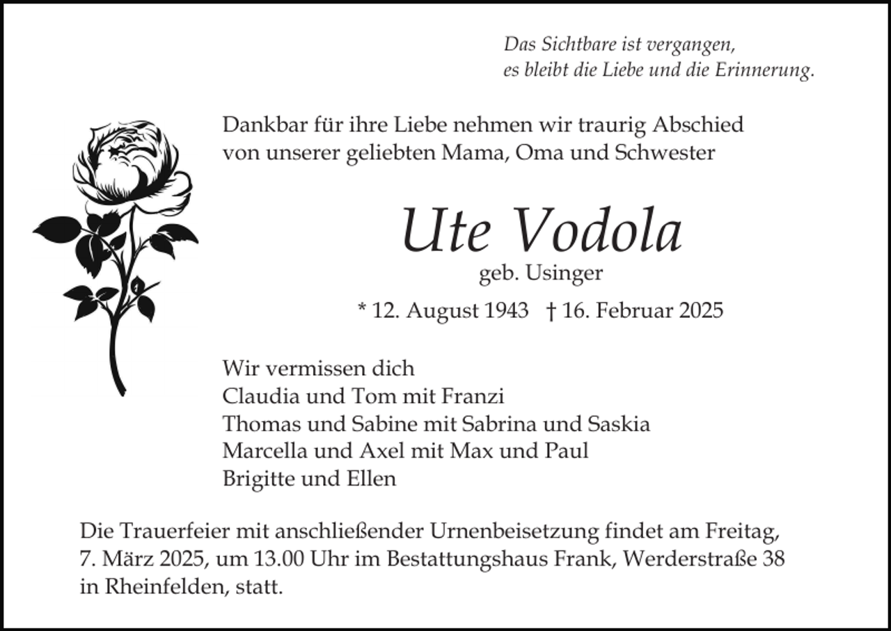 <p>Das Sichtbare ist vergangen,<br />es bleibt die Liebe und die Erinnerung.</p><p>Dankbar für ihre Liebe nehmen wir traurig Abschied<br />von unserer geliebten Mama, Oma und Schwester</p><p>Ute Vodola<br />geb. Usinger</p><p>* 12. August 1943 † 16. Februar 2025<br />Wir vermissen dich<br />Claudia und Tom mit Franzi<br />Thomas und Sabine mit Sabrina und Saskia<br />Marcella und Axel mit Max und Paul<br />Brigitte und Ellen<br />Die Trauerfeier mit anschließender Urnenbeisetzung findet am Freitag,<br />7. März 2025, um 13.00 Uhr im Bestattungshaus Frank, Werderstraße 38<br />in Rheinfelden, statt.</p>