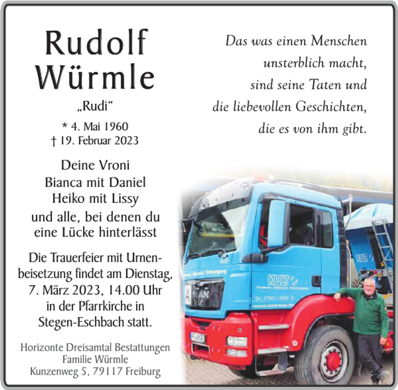 <p>Rudolf<br />Würmle<br />„Rudi“</p><p>* 4. Mai 1960<br />† 19. Februar 2023</p><p>Deine Vroni<br />Bianca mit Daniel<br />Heiko mit Lissy<br />und alle, bei denen du<br />eine Lücke hinterlässt<br />Die Trauerfeier mit Urnenbeisetzung findet am Dienstag,<br />7. März 2023, 14.00 Uhr<br />in der Pfarrkirche in<br />Stegen-Eschbach statt.<br />Horizonte Dreisamtal Bestattungen<br />Familie Würmle<br />Kunzenweg 5, 79117 Freiburg</p><p>Das was einen Menschen<br />unsterblich macht,<br />sind seine Taten und<br />die liebevollen Geschichten,<br />die es von ihm gibt.</p>