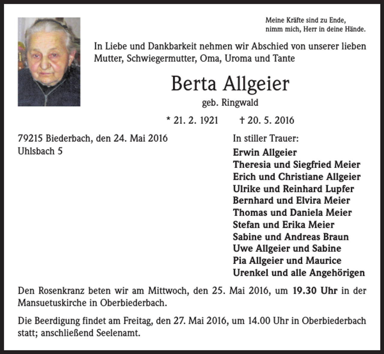 <p>Meine Kräfte sind zu Ende,<br />nimm mich, Herr in deine Hände.</p><p>In Liebe und Dankbarkeit nehmen wir Abschied von unserer lieben<br />Mutter, Schwiegermutter, Oma, Uroma und Tante</p><p>Berta Allgeier<br />geb. Ringwald<br />* 21. 2. 1921 † 20. 5. 2016<br />79215 Biederbach, den 24. Mai 2016<br />Uhlsbach 5</p><p>In stiller Trauer:<br />Erwin Allgeier<br />Theresia und Siegfried Meier<br />Erich und Christiane Allgeier<br />Ulrike und Reinhard Lupfer<br />Bernhard und Elvira Meier<br />Thomas und Daniela Meier<br />Stefan und Erika Meier<br />Sabine und Andreas Braun<br />Uwe Allgeier und Sabine<br />Pia Allgeier und Maurice<br />Urenkel und alle Angehörigen</p><p>Den Rosenkranz beten wir am Mittwoch, den 25. Mai 2016, um 19.30 Uhr in der<br />Mansuetuskirche in Oberbiederbach.<br />Die Beerdigung findet am Freitag, den 27. Mai 2016, um 14.00 Uhr in Oberbiederbach<br />statt; anschließend Seelenamt.</p>