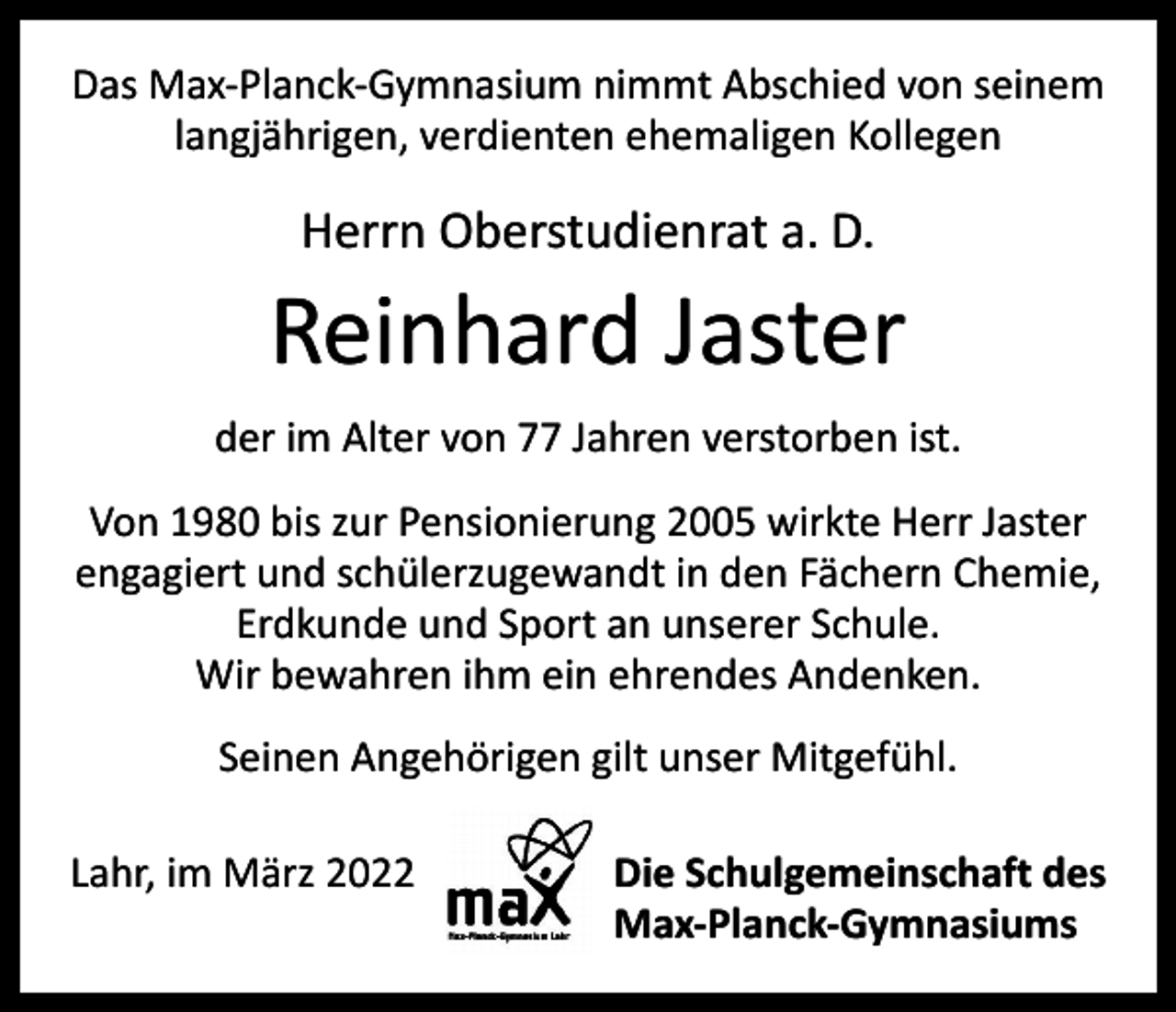 <p>Das Max-Planck-Gymnasium nimmt Abschied von seinem<br />langjährigen, verdienten ehemaligen Kollegen</p><p>Herrn Oberstudienrat a. D.</p><p>Reinhard Jaster<br />der im Alter von 77 Jahren verstorben ist.<br />Von 1980 bis zur Pensionierung 2005 wirkte Herr Jaster<br />engagiert und schülerzugewandt in den Fächern Chemie,<br />Erdkunde und Sport an unserer Schule.<br />Wir bewahren ihm ein ehrendes Andenken.<br />Seinen Angehörigen gilt unser Mitgefühl.<br />Lahr, im März 2022<br />Die Schulgemeinschaft des<br />Max-Planck-Gymnasiums</p>