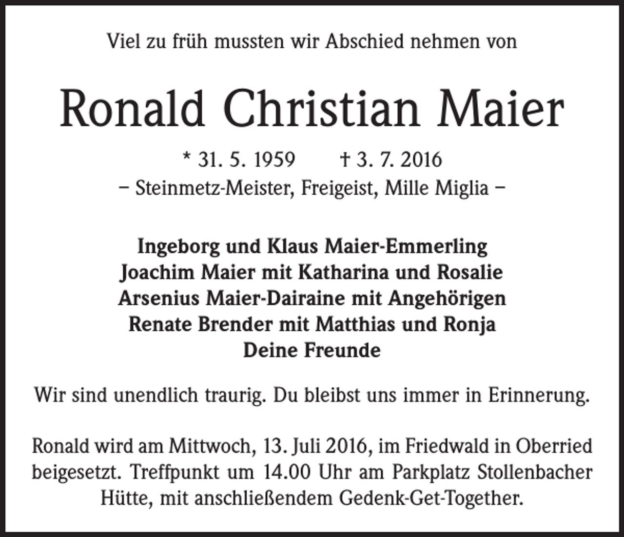 <p>Viel zu früh mussten wir Abschied nehmen von</p><p>Ronald Christian Maier<br />* 31. 5. 1959 † 3. 7. 2016<br />– Steinmetz-Meister, Freigeist, Mille Miglia –<br />Ingeborg und Klaus Maier-Emmerling<br />Joachim Maier mit Katharina und Rosalie<br />Arsenius Maier-Dairaine mit Angehörigen<br />Renate Brender mit Matthias und Ronja<br />Deine Freunde<br />Wir sind unendlich traurig. Du bleibst uns immer in Erinnerung.<br />Ronald wird am Mittwoch, 13. Juli 2016, im Friedwald in Oberried<br />beigesetzt. Treffpunkt um 14.00 Uhr am Parkplatz ­Stollenbacher<br />Hütte, mit anschließendem Gedenk-Get-Together.</p>
