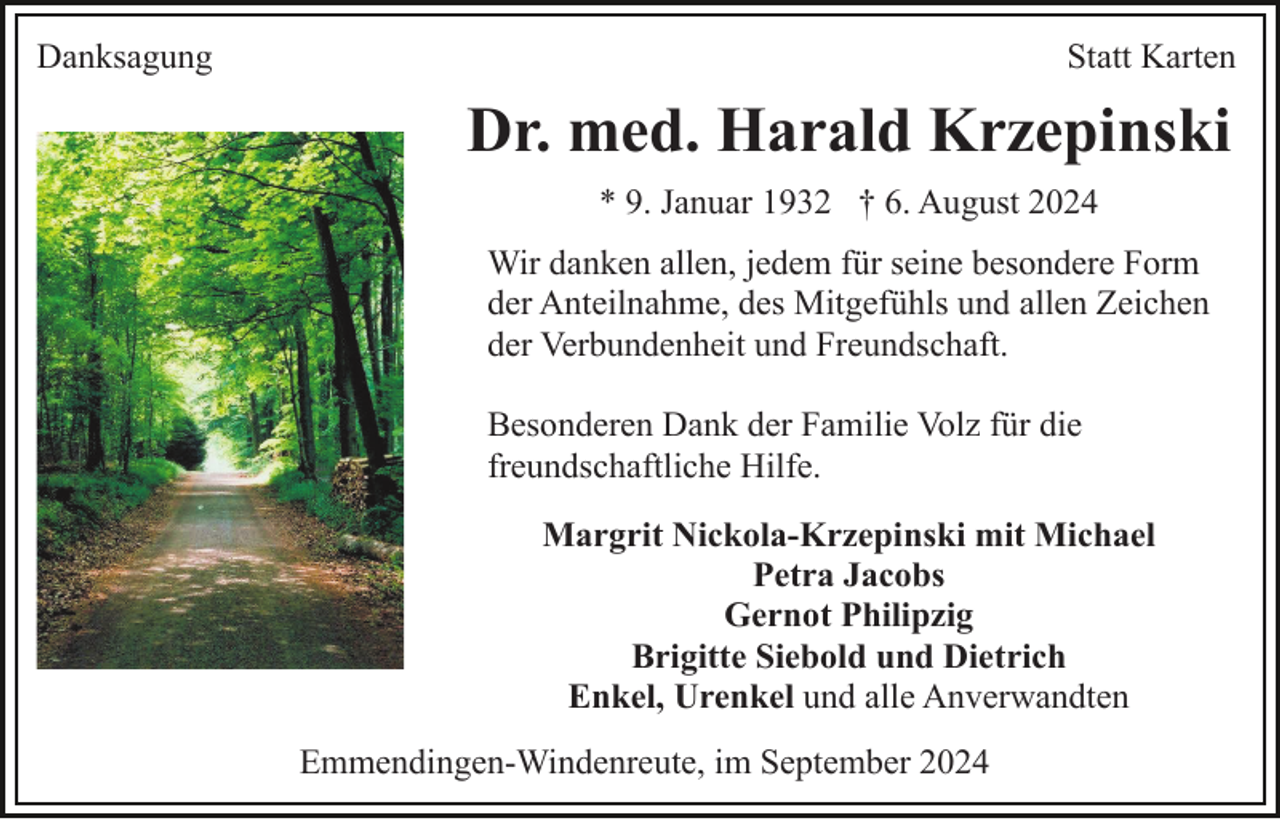 <p>Danksagung</p><p>Statt Karten</p><p>Dr. med. Harald Krzepinski<br />* 9. Januar 1932 † 6. August 2024<br />Wir danken allen, jedem für seine besondere Form<br />der Anteilnahme, des Mitgefühls und allen Zeichen<br />der Verbundenheit und Freundschaft.<br />Besonderen Dank der Familie Volz für die<br />freundschaftliche Hilfe.<br />Margrit Nickola-Krzepinski mit Michael<br />Petra Jacobs<br />Gernot Philipzig<br />Brigitte Siebold und Dietrich<br />Enkel, Urenkel und alle Anverwandten<br />Emmendingen-Windenreute, im September 2024</p>