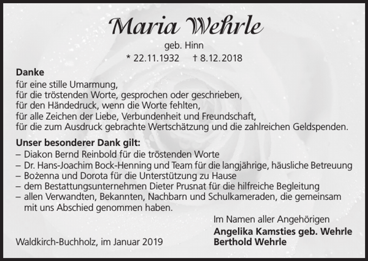 <p>Maria Wehrle<br />geb. Hinn<br />* 22.11.1932 † 8.12.2018</p><p>Danke<br />für eine stille Umarmung,<br />für die tröstenden Worte, gesprochen oder geschrieben,<br />für den Händedruck, wenn die Worte fehlten,<br />für alle Zeichen der Liebe, Verbundenheit und Freundschaft,<br />für die zum Ausdruck gebrachte Wertschätzung und die zahlreichen Geldspenden.<br />Unser besonderer Dank gilt:<br />– Diakon Bernd Reinbold für die tröstenden Worte<br />– Dr. Hans-Joachim Bock-Henning und Team für die langjährige, häusliche Betreuung<br />– Bozenna<br />˙<br />und Dorota für die Unterstützung zu Hause<br />– dem Bestattungsunternehmen Dieter Prusnat für die hilfreiche Begleitung<br />– allen Verwandten, Bekannten, Nachbarn und Schulkameraden, die gemeinsam<br />mit uns Abschied genommen haben.<br />Im Namen aller Angehörigen<br />Angelika Kamsties geb. Wehrle<br />Waldkirch-Buchholz, im Januar 2019<br />Berthold Wehrle</p>