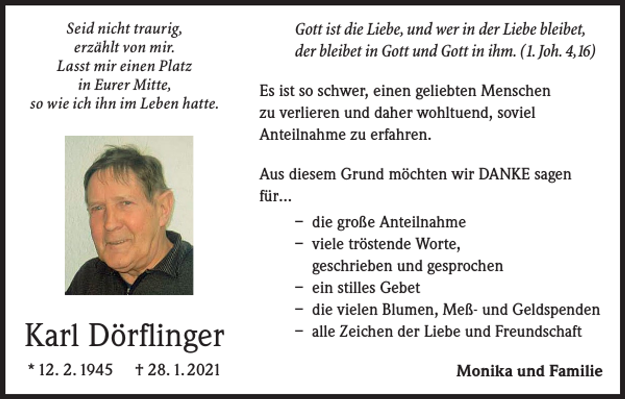 <p>Seid nicht traurig,<br />erzählt von mir.<br />Lasst mir einen Platz<br />in Eurer Mitte,<br />so wie ich ihn im Leben hatte.</p><p>Gott ist die Liebe, und wer in der Liebe bleibet,<br />der bleibet in Gott und Gott in ihm. (1. Joh. 4,16)<br />Es ist so schwer, einen geliebten Menschen<br />zu verlieren und daher wohltuend, soviel<br />Anteilnahme zu erfahren.<br />Aus diesem Grund möchten wir DANKE sagen<br />für…<br />– die große Anteilnahme<br />– viele tröstende Worte,<br />geschrieben und gesprochen<br />– ein stilles Gebet<br />– die vielen Blumen, Meß- und Geldspenden<br />– alle Zeichen der Liebe und Freundschaft</p><p>Karl Dörflinger<br />* 12. 2. 1945</p><p>† 28. 1. 2021</p><p>Monika und Familie</p>