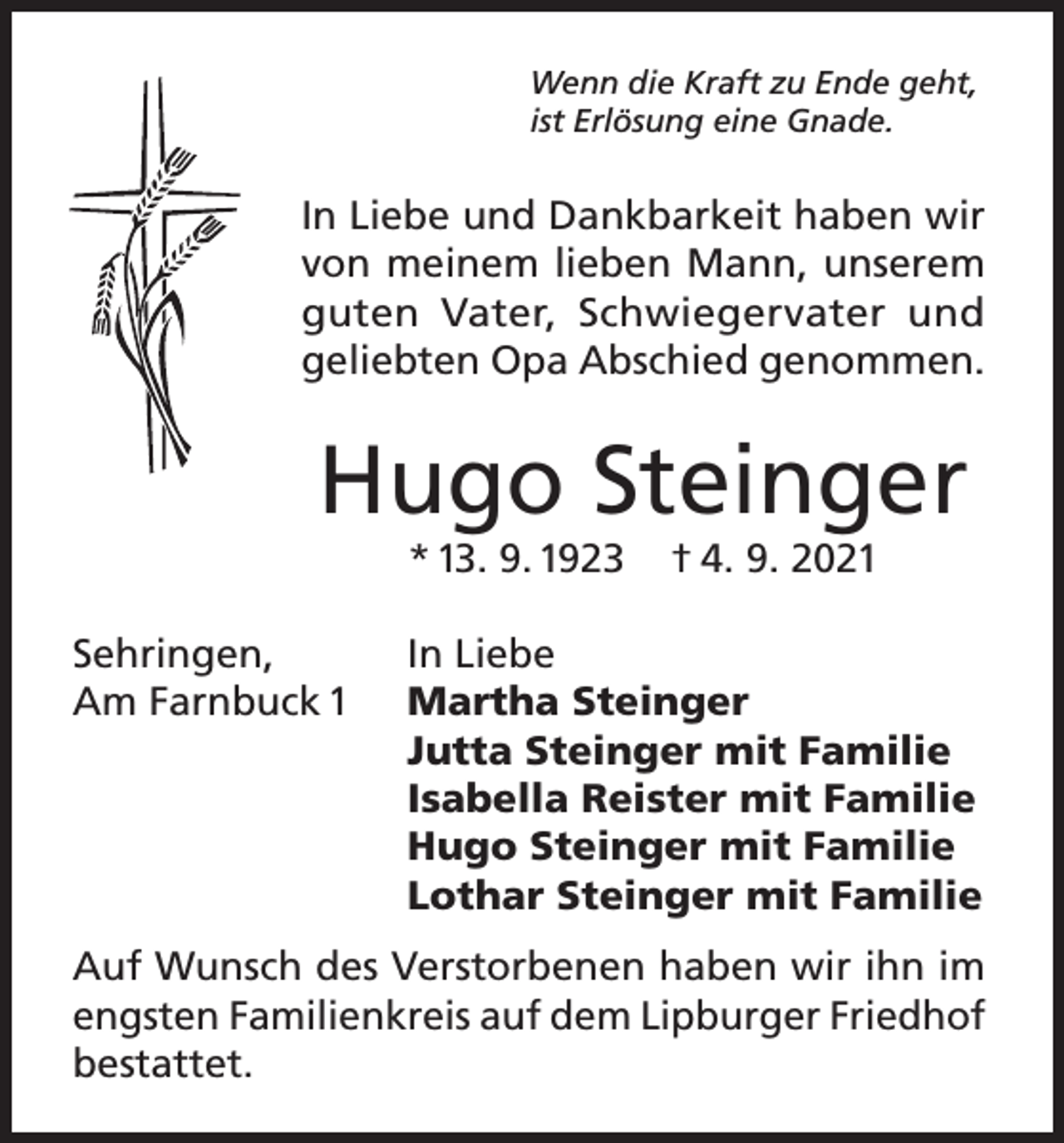<p>Wenn die Kraft zu Ende geht,<br />ist Erlösung eine Gnade.</p><p>In Liebe und Dankbarkeit haben wir<br />von meinem lieben Mann, unserem<br />guten Vater, Schwiegervater und<br />geliebten Opa Abschied genommen.</p><p>Hugo Steinger<br />* 13. 9. 1923<br />Sehringen,<br />Am Farnbuck 1</p><p>† 4. 9. 2021</p><p>In Liebe<br />Martha Steinger<br />Jutta Steinger mit Familie<br />Isabella Reister mit Familie<br />Hugo Steinger mit Familie<br />Lothar Steinger mit Familie</p><p>Auf Wunsch des Verstorbenen haben wir ihn im<br />engsten Familienkreis auf dem Lipburger Friedhof<br />bestattet.</p>
