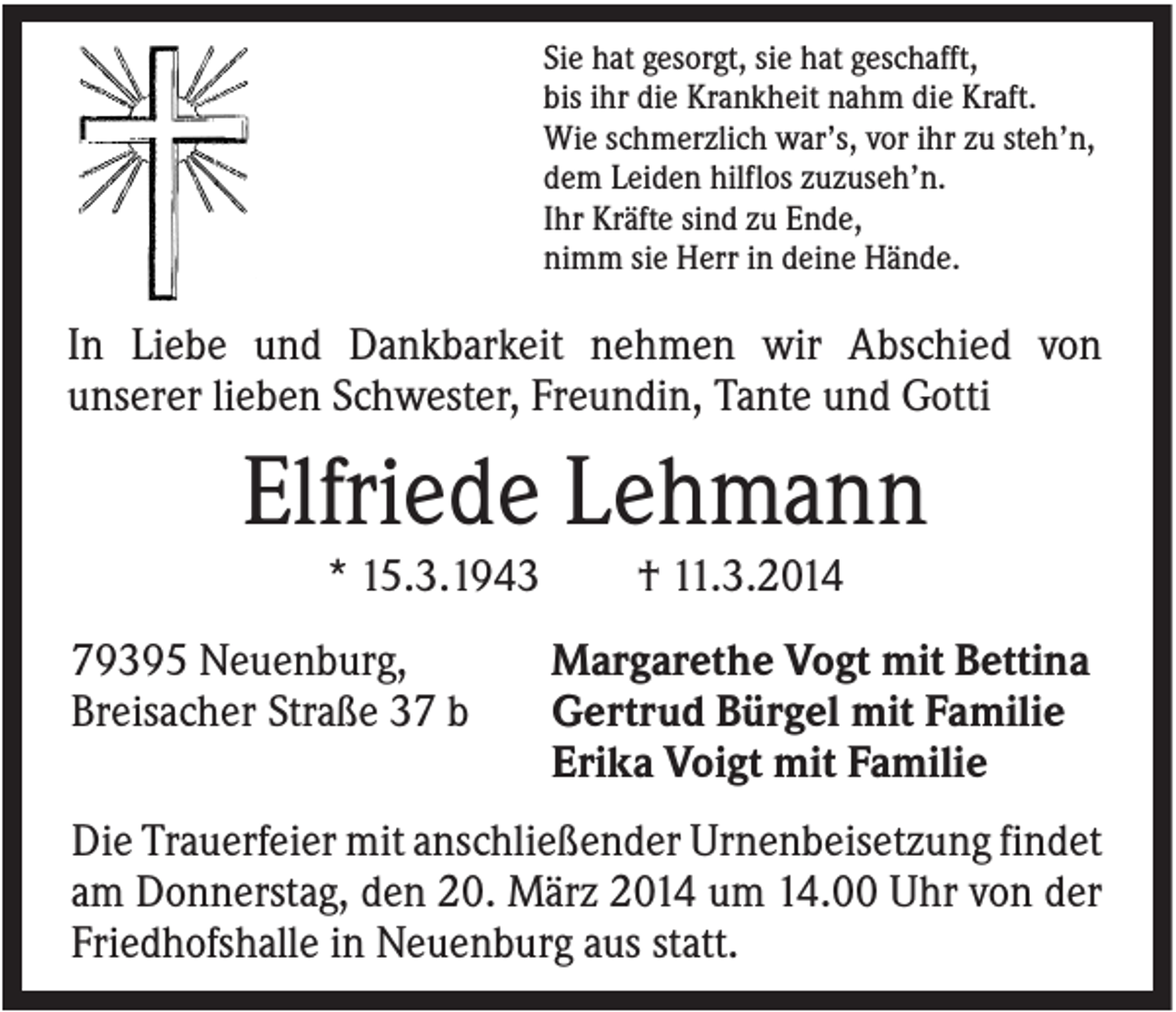 <p>Sie hat gesorgt, sie hat geschafft,<br />bis ihr die Krankheit nahm die Kraft.<br />Wie schmerzlich war’s, vor ihr zu steh’n,<br />dem Leiden hilflos zuzuseh’n.<br />Ihr Kräfte sind zu Ende,<br />nimm sie Herr in deine Hände.</p><p>In Liebe und Dankbarkeit nehmen wir Abschied von<br />unserer lieben Schwester, Freundin, Tante und Gotti</p><p>Elfriede Lehmann<br />* 15.3.1943<br />79395 Neuenburg,<br />Breisacher Straße 37 b</p><p>† 11.3.2014<br />Margarethe Vogt mit Bettina<br />Gertrud Bürgel mit Familie<br />Erika Voigt mit Familie</p><p>Die Trauerfeier mit anschließender Urnenbeisetzung findet<br />am Donnerstag, den 20. März 2014 um 14.00 Uhr von der<br />Friedhofshalle in Neuenburg aus statt.</p>