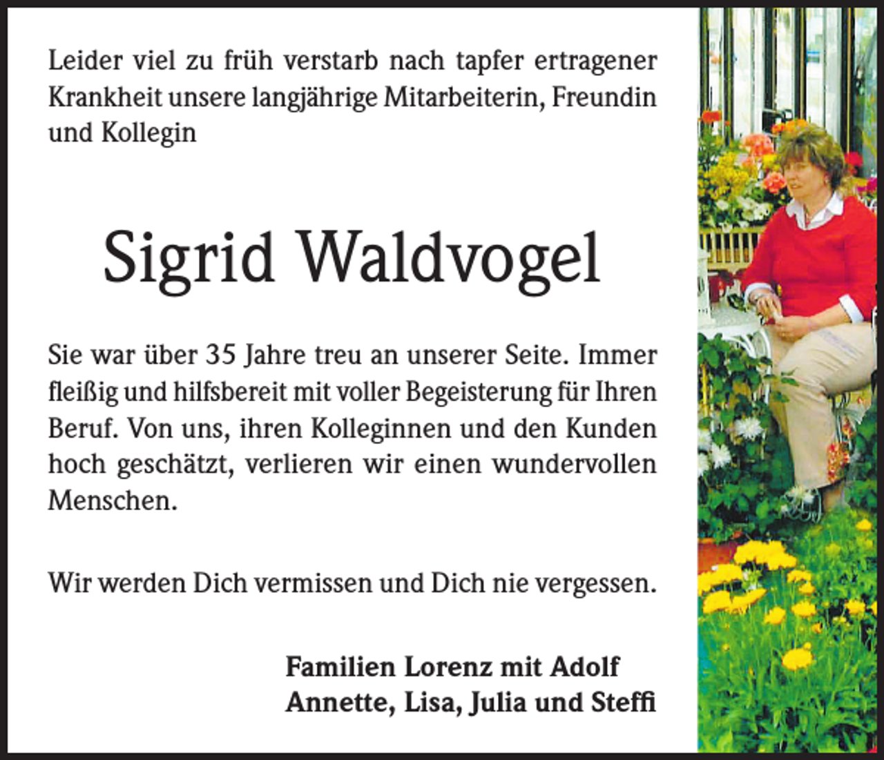 <p>Leider viel zu früh verstarb nach tapfer ertragener<br />Krankheit unsere langjährige Mitarbeiterin, Freundin<br />und Kollegin</p><p>Sigrid Waldvogel<br />Sie war über 35 Jahre treu an unserer Seite. Immer<br />fleißig und hilfsbereit mit voller Begeisterung für Ihren<br />Beruf. Von uns, ihren Kolleginnen und den Kunden<br />hoch geschätzt, verlieren wir einen wundervollen<br />Menschen.<br />Wir werden Dich vermissen und Dich nie vergessen.<br />Familien Lorenz mit Adolf<br />Annette, Lisa, Julia und Steffi</p>