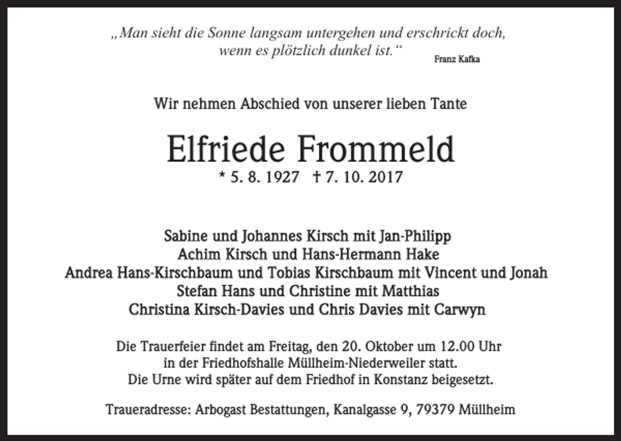 <p>die<br />erschrickt<br />„„Man<br />M a n sisieht<br />e ht di<br />e SSonne<br />o n n e llangsam<br />a n gs a m uuntergehen<br />nt er g e h e n uund<br />n d ers<br />c hri c kt doch,<br />d o c h,<br />ist.““<br />wwenn<br />e n n eses plplötzlich<br />ötzli c h ddunkel<br />u n k el ist.<br />Fr<br />a n z Kafka<br />K af k a<br />Franz<br />Wirn nehmen<br />Wir<br />e h m e n AAbschied<br />bs c hi e d v von<br />o n unserer<br />u ns er er lilieben<br />e b e n Tante<br />T a nt e</p><p>Elfri<br />e d e Fr<br />o m m el d<br />Elfriede<br />Frommeld<br />** 5.<br />5. 8.<br />8. †<br />† 7.<br />7. 10.<br />1 0.</p><p>Die<br />Di<br />e Tr<br />Trauerfeier<br />a u erf ei er fifindet<br />n d et aam<br />m Freitag,<br />Fr eit a g, den<br />d e n 20.<br />2 0. Oktober<br />O kt o b er um<br />u m 12.00<br />1 2. Uhr<br />U hr<br />in<br />i n der<br />d er Friedhofshalle<br />Fri e d h ofs h all e Müllheim-Niederweiler<br />M üll h ei m- Ni e d er w eil er statt.<br />st att.<br />Die<br />Urne<br />Di e Ur<br />n e wird<br />wir d sspäter<br />p ät er aauf<br />u f dem<br />d e m Friedhof<br />Fri e d h of iinn Konstanz<br />K o nst an z bbeigesetzt.<br />ei g es et zt.<br />Traueradresse:<br />Tr<br />a u er a dr ess e: Arbogast<br />Ar b o g ast Bestattungen,<br />B est att u n g e n, Kanalgasse<br />K a n al g asse 9,<br />9, 79379<br />7 9 3 7 9 Müllheim<br />M üll h ei m</p>