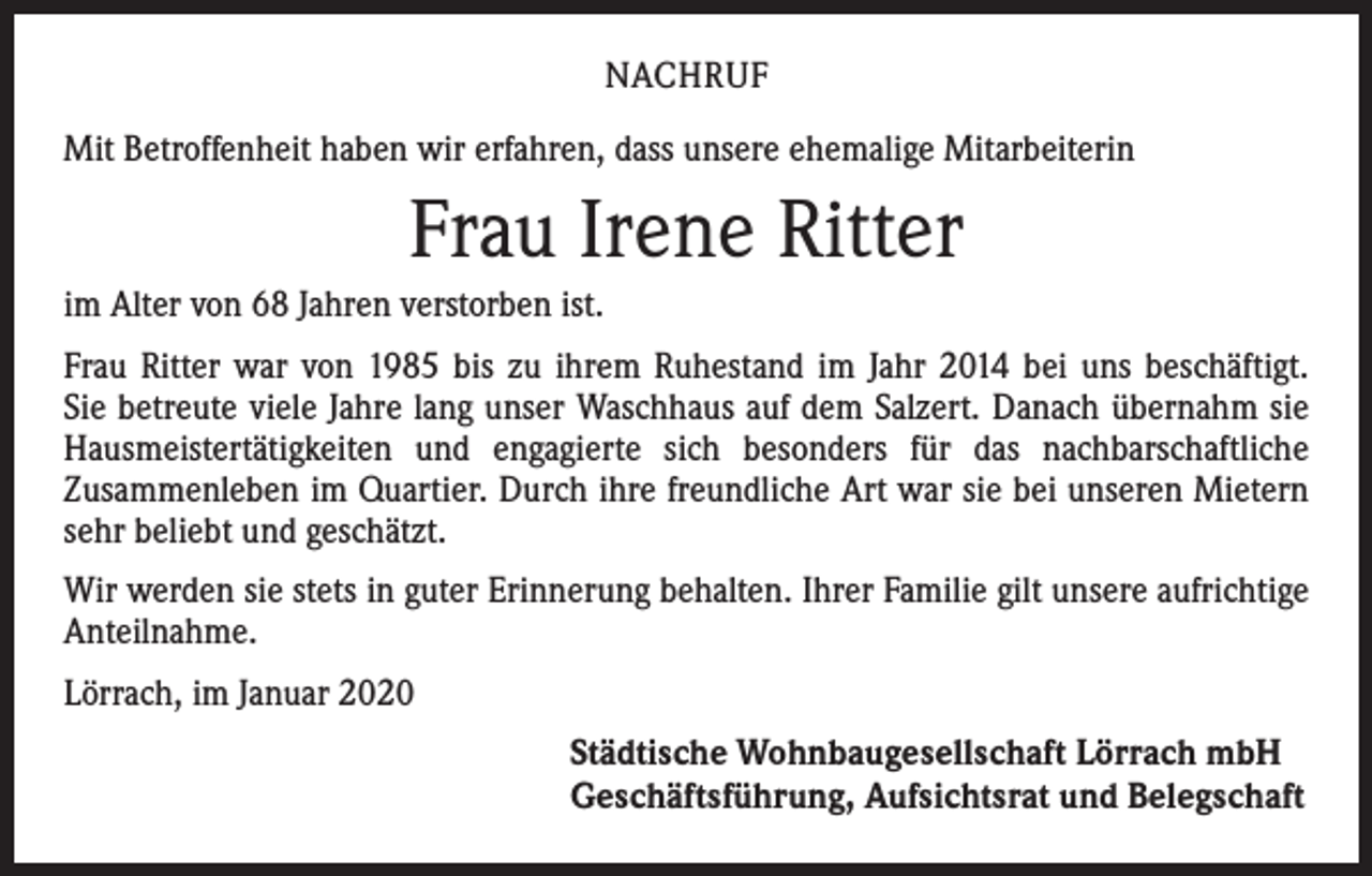 <p>NACHRUF<br />Mit Betroffenheit haben wir erfahren, dass unsere ehemalige Mitarbeiterin</p><p>Frau Irene Ritter<br />im Alter von 68 Jahren verstorben ist.<br />Frau Ritter war von 1985 bis zu ihrem Ruhestand im Jahr 2014 bei uns beschäftigt.<br />Sie betreute viele Jahre lang unser Waschhaus auf dem Salzert. Danach übernahm sie<br />Hausmeistertätigkeiten und engagierte sich besonders für das nachbarschaftliche<br />­Zusammenleben im Quartier. Durch ihre freundliche Art war sie bei unseren Mietern<br />sehr beliebt und geschätzt.<br />Wir werden sie stets in guter Erinnerung behalten. Ihrer Familie gilt unsere aufrichtige<br />Anteilnahme.<br />Lörrach, im Januar 2020<br />Städtische Wohnbaugesellschaft Lörrach mbH<br />Geschäftsführung, Aufsichtsrat und Belegschaft</p>