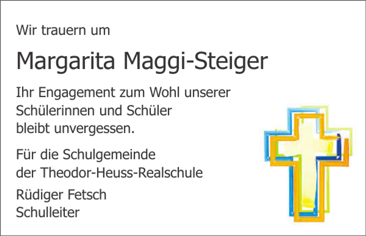 <p>Wir trauern um</p><p>Margarita Maggi-Steiger<br />Ihr Engagement zum Wohl unserer<br />Schülerinnen und Schüler<br />bleibt unvergessen.<br />Für die Schulgemeinde<br />der Theodor-Heuss-Realschule<br />Rüdiger Fetsch<br />Schulleiter</p>