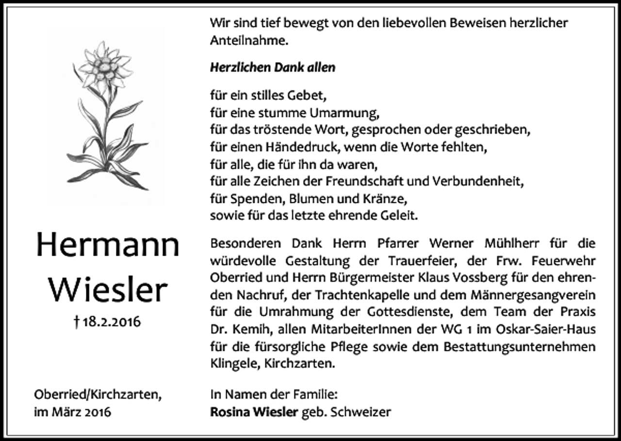 <p>Wir sind tief bewegt von den liebevollen Beweisen herzlicher<br />Anteilnahme.<br />Herzlichen Dank allen</p><p>Hermann<br />Wiesler<br />† 18.2.2016</p><p>Oberried/Kirchzarten,<br />im März 2016</p><p>für ein stilles Gebet,<br />für eine stumme Umarmung,<br />für das tröstende Wort, gesprochen oder geschrieben,<br />für einen Händedruck, wenn die Worte fehlten,<br />für alle, die für ihn da waren,<br />für alle Zeichen der Freundschaft und Verbundenheit,<br />für Spenden, Blumen und Kränze,<br />sowie für das letzte ehrende Geleit.<br />Besonderen Dank Herrn Pfarrer Werner Mühlherr für die<br />würdevolle Gestaltung der Trauerfeier, der Frw. Feuerwehr<br />Oberried und Herrn Bürgermeister Klaus Vossberg für den ehrenden Nachruf, der Trachtenkapelle und dem Männergesangverein<br />für die Umrahmung der Gottesdienste, dem Team der Praxis<br />Dr. Kemih, allen MitarbeiterInnen der WG 1 im Oskar-Saier-Haus<br />für die fürsorgliche Pflege sowie dem Bestattungsunternehmen<br />Klingele, Kirchzarten.<br />In Namen der Familie:<br />Rosina Wiesler geb. Schweizer</p>