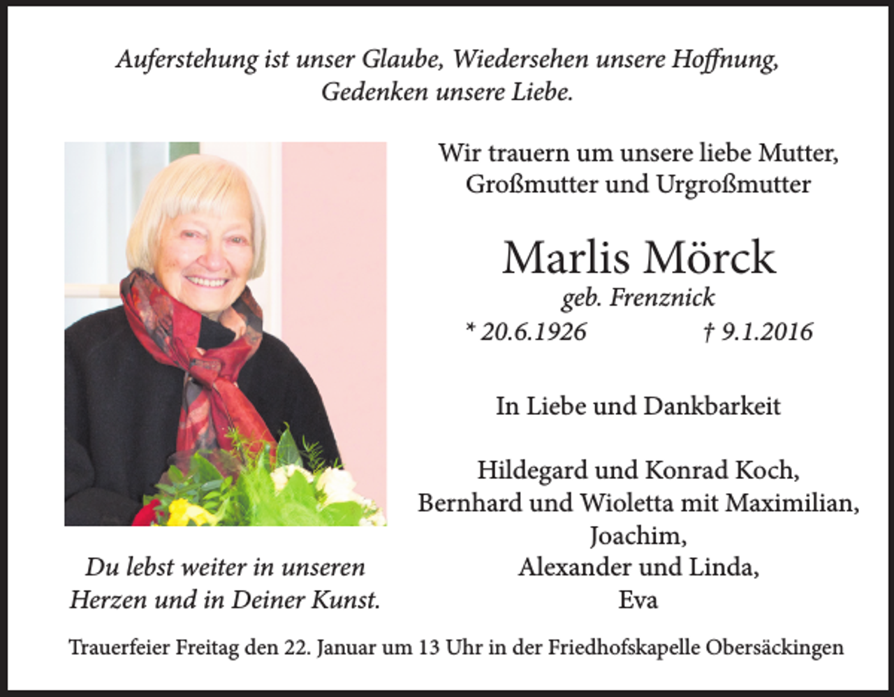 <p>Auferstehung ist unser Glaube, Wiedersehen unsere Hoffnung,<br />Gedenken unsere Liebe.<br />Wir trauern um unsere liebe Mutter,<br />Großmutter und Urgroßmutter</p><p>Marlis Mörck</p><p>geb. Frenznick<br />* 20.6.1926<br />† 9.1.2016<br />In Liebe und Dankbarkeit</p><p>Du lebst weiter in unseren<br />Herzen und in Deiner Kunst.</p><p>Hildegard und Konrad Koch,<br />Bernhard und Wioletta mit Maximilian,<br />Joachim,<br />Alexander und Linda,<br />Eva</p><p>Trauerfeier Freitag den 22. Januar um 13 Uhr in der Friedhofskapelle Obersäckingen</p>