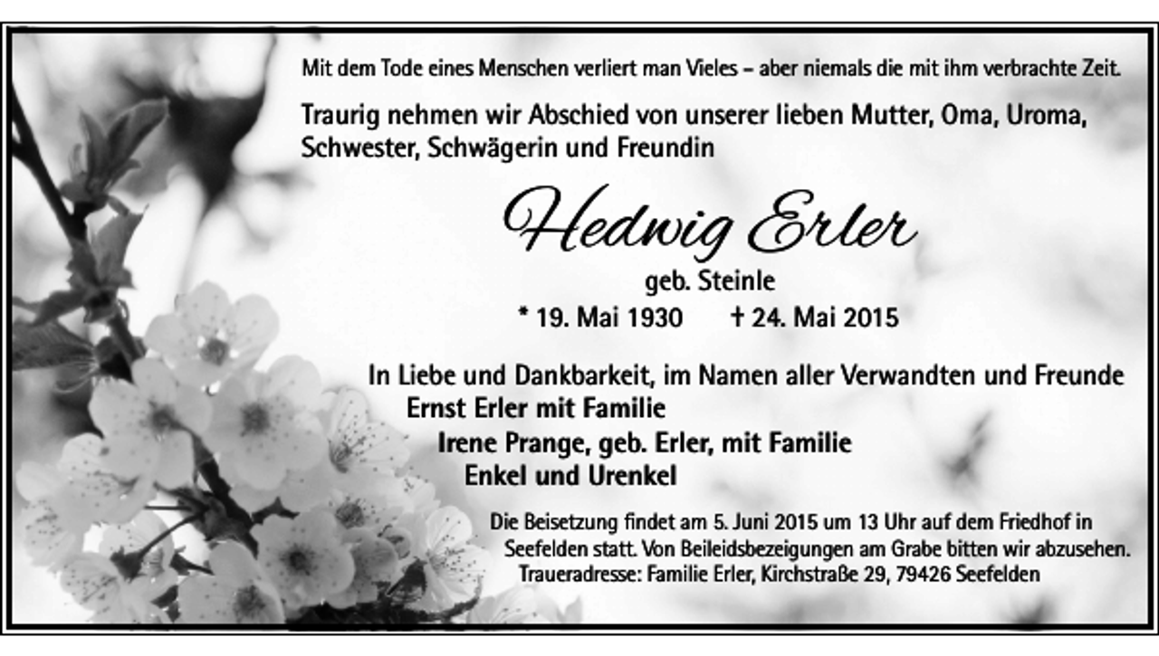 <p>Mit dem Tode eines Menschen verliert man Vieles – aber niemals die mit ihm verbrachte Zeit.</p><p>Traurig nehmen wir Abschied von unserer lieben Mutter, Oma, Uroma,<br />Schwester, Schwägerin und Freundin</p><p>Hedwig Erler<br />geb. Steinle<br />* 19. Mai 1930<br />† 24. Mai 2015</p><p>In Liebe und Dankbarkeit, im Namen aller Verwandten und Freunde<br />Ernst Erler mit Familie<br />Irene Prange, geb. Erler, mit Familie<br />Enkel und Urenkel<br />Die Beisetzung findet am 5. Juni 2015 um 13 Uhr auf dem Friedhof in<br />Seefelden statt. Von Beileidsbezeigungen am Grabe bitten wir abzusehen.<br />Traueradresse: Familie Erler, Kirchstraße 29, 79426 Seefelden</p>