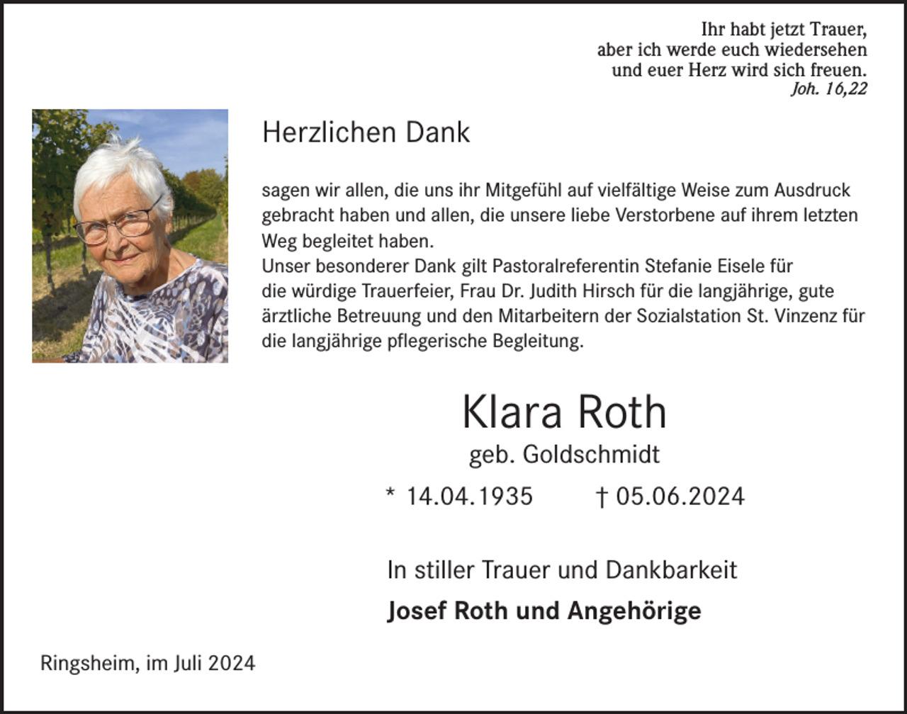 <p>Ihr habt jetzt Trauer,<br />aber ich werde euch wiedersehen<br />und euer Herz wird sich freuen.<br />Joh. 16,22</p><p>Herzlichen Dank<br />sagen wir allen, die uns ihr Mitgefühl auf vielfältige Weise zum Ausdruck<br />gebracht haben und allen, die unsere liebe Verstorbene auf ihrem letzten<br />Weg begleitet haben.<br />Unser besonderer Dank gilt Pastoralreferentin Stefanie Eisele für<br />die würdige Trauerfeier, Frau Dr. Judith Hirsch für die langjährige, gute<br />ärztliche Betreuung und den Mitarbeitern der Sozialstation St. Vinzenz für<br />die langjährige pflegerische Begleitung.</p><p>Klara Roth<br />geb. Goldschmidt</p><p>* 14.04.1935</p><p>† 05.06.2024</p><p>In stiller Trauer und Dankbarkeit<br />Josef Roth und Angehörige<br />Ringsheim, im Juli 2024</p>