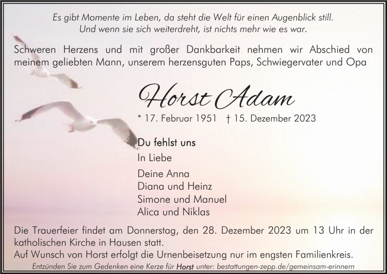 <p>Es gibt Momente im Leben, da steht die Welt für einen Augenblick still.<br />Und wenn sie sich weiterdreht, ist nichts mehr wie es war.</p><p>Schweren Herzens und mit großer Dankbarkeit nehmen wir Abschied von<br />meinem geliebten Mann, unserem herzensguten Paps, Schwiegervater und Opa</p><p>Horst Adam</p><p>* 17. Februar 1951 † 15. Dezember 2023</p><p>In Liebe<br />Deine Anna<br />Diana und Heinz<br />Simone und Manuel<br />Alica und Niklas<br />Die Trauerfeier findet am Donnerstag, den 28. Dezember 2023 um 13 Uhr in der<br />katholischen Kirche in Hausen statt.<br />Auf Wunsch von Horst erfolgt die Urnenbeisetzung nur im engsten Familienkreis.<br />Entzünden Sie zum Gedenken eine Kerze für</p><p>unter: bestattungen-zepp.de/gemeinsam-erinnern</p>