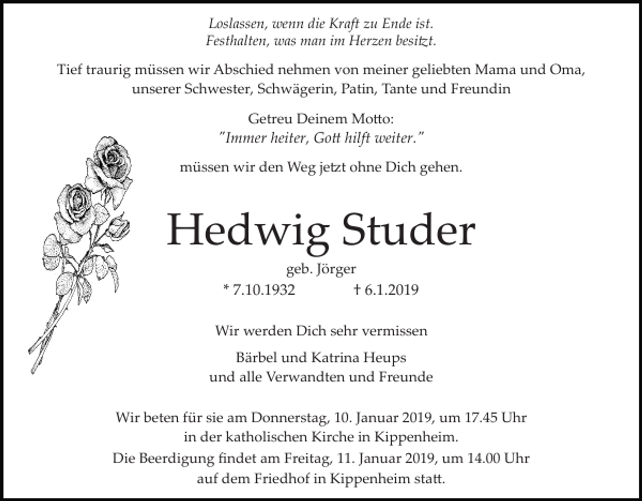 <p>Loslassen, wenn die Kraft zu Ende ist.<br />Festhalten, was man im Herzen besi�t.<br />Tief traurig müssen wir Abschied nehmen von meiner geliebten Mama und Oma,<br />unserer Schwester, Schwägerin, Patin, Tante und Freundin<br />Getreu Deinem Mo�o:</p><p>"Immer heiter, Go� hilft weiter."<br />müssen wir den Weg je�t ohne Dich gehen.</p><p>Hedwig Studer<br />geb. Jörger</p><p>* 7.10.1932</p><p>† 6.1.2019</p><p>Wir werden Dich sehr vermissen<br />Bärbel und Katrina Heups<br />und alle Verwandten und Freunde<br />Wir beten für sie am Donnerstag, 10. Januar 2019, um 17.45 Uhr<br />in der katholischen Kirche in Kippenheim.<br />Die Beerdigung ﬁndet am Freitag, 11. Januar 2019, um 14.00 Uhr<br />auf dem Friedhof in Kippenheim sta�.</p>