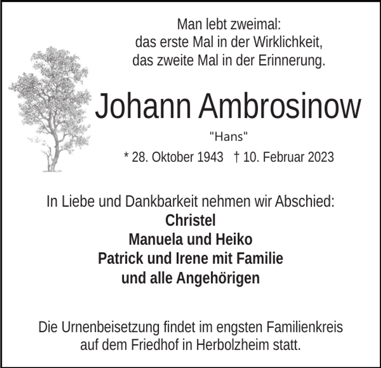 <p>Man lebt zweimal:<br />das erste Mal in der Wirklichkeit,<br />das zweite Mal in der Erinnerung.</p><p>Johann Ambrosinow<br />"Hans"</p><p>* 28. Oktober 1943 † 10. Februar 2023</p><p>In Liebe und Dankbarkeit nehmen wir Abschied:<br />Christel<br />Manuela und Heiko<br />Patrick und Irene mit Familie<br />und alle Angehörigen<br />Die Urnenbeisetzung findet im engsten Familienkreis<br />auf dem Friedhof in Herbolzheim statt.</p>