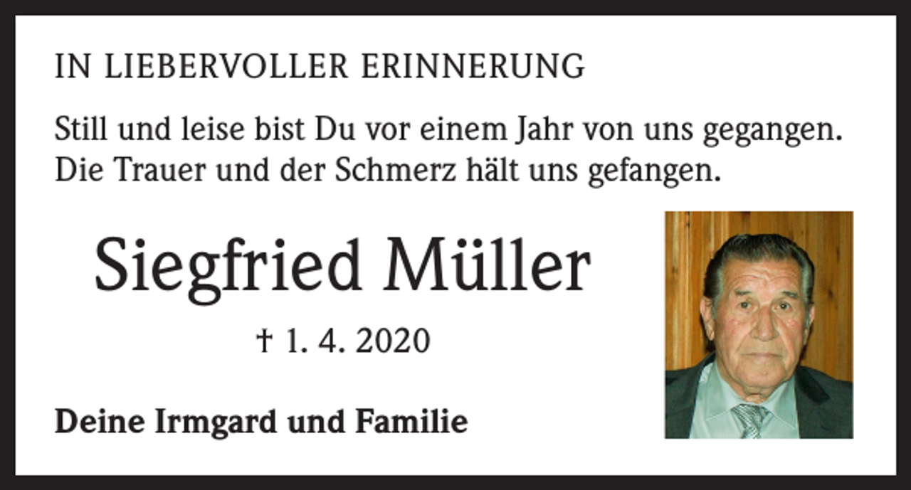 <p>IN LIEBERVOLLER ERINNERUNG<br />Still und leise bist Du vor einem Jahr von uns gegangen.<br />Die Trauer und der Schmerz hält uns gefangen.</p><p>Siegfried Müller<br />† 1. 4. 2020<br />Deine Irmgard und Familie</p>