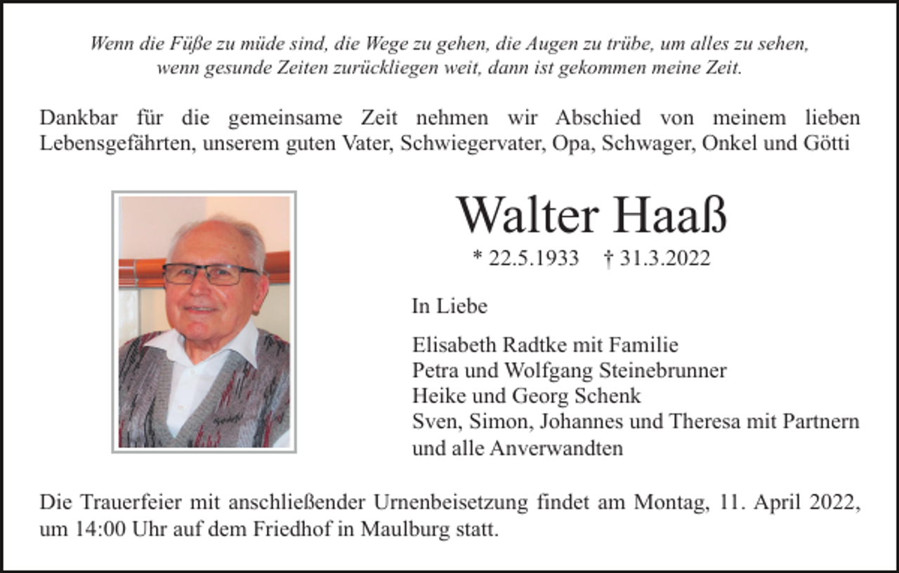 <p>Wenn die Füße zu müde sind, die Wege zu gehen, die Augen zu trübe, um alles zu sehen,<br />wenn gesunde Zeiten zurückliegen weit, dann ist gekommen meine Zeit.</p><p>Dankbar für die gemeinsame Zeit nehmen wir Abschied von meinem lieben<br />Lebensgefährten, unserem guten Vater, Schwiegervater, Opa, Schwager, Onkel und Götti</p><p>Walter Haaß<br />* 22.5.1933</p><p>† 31.3.2022</p><p>In Liebe<br />Elisabeth Radtke mit Familie<br />Petra und Wolfgang Steinebrunner<br />Heike und Georg Schenk<br />Sven, Simon, Johannes und Theresa mit Partnern<br />und alle Anverwandten<br />Die Trauerfeier mit anschließender Urnenbeisetzung findet am Montag, 11. April 2022,<br />um 14:00 Uhr auf dem Friedhof in Maulburg statt.</p>