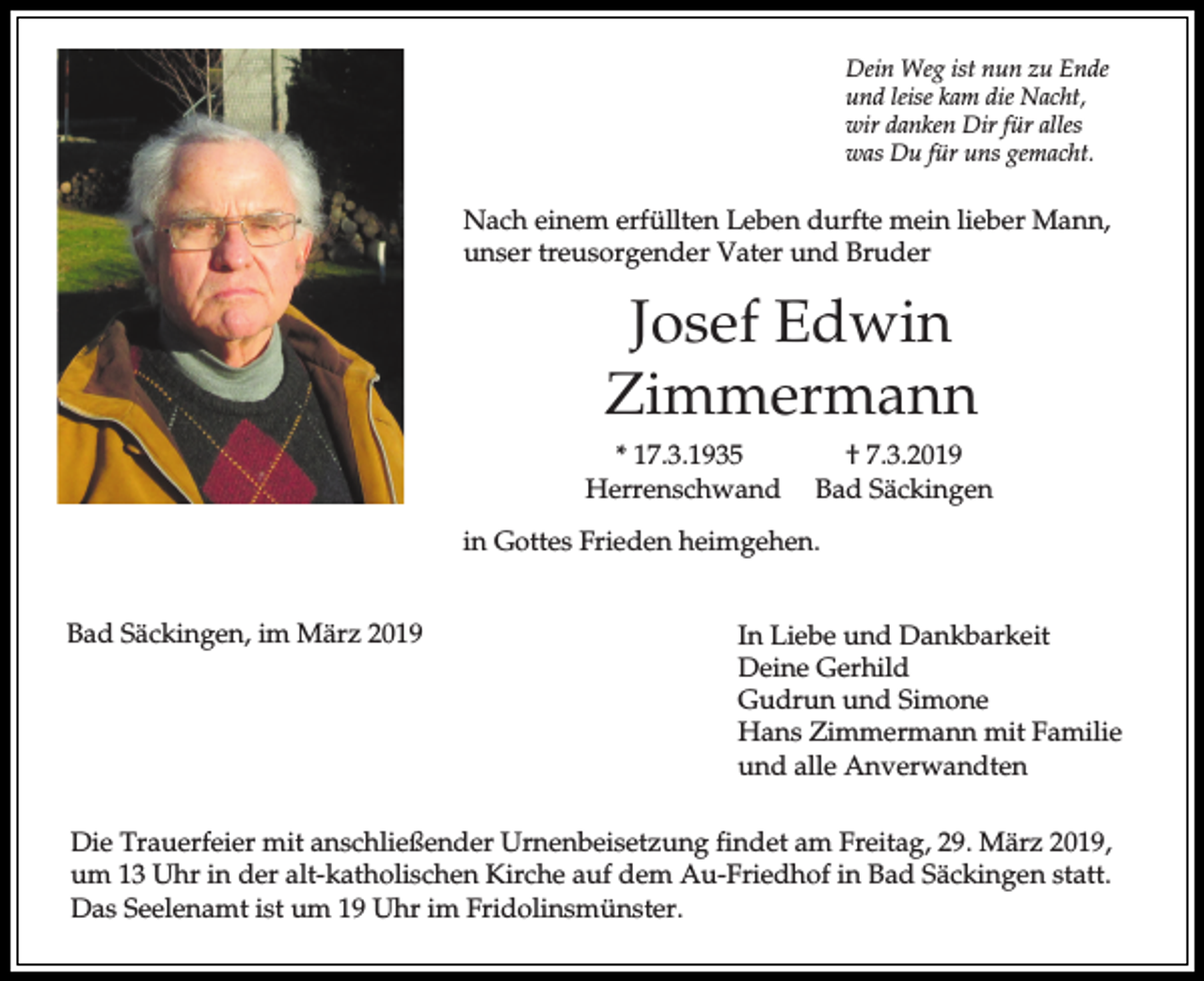 <p>Dein Weg ist nun zu Ende<br />und leise kam die Nacht,<br />wir danken Dir für alles<br />was Du für uns gemacht.</p><p>Nach einem erfüllten Leben durfte mein lieber Mann,<br />unser treusorgender Vater und Bruder</p><p>Josef Edwin<br />Zimmermann<br />* 17.3.1935<br />Herrenschwand</p><p>† 7.3.2019<br />Bad Säckingen</p><p>in Gottes Frieden heimgehen.<br />Bad Säckingen, im März 2019</p><p>In Liebe und Dankbarkeit<br />Deine Gerhild<br />Gudrun und Simone<br />Hans Zimmermann mit Familie<br />und alle Anverwandten</p><p>Die Trauerfeier mit anschließender Urnenbeisetzung findet am Freitag, 29. März 2019,<br />um 13 Uhr in der alt-katholischen Kirche auf dem Au-Friedhof in Bad Säckingen statt.<br />Das Seelenamt ist um 19 Uhr im Fridolinsmünster.</p>