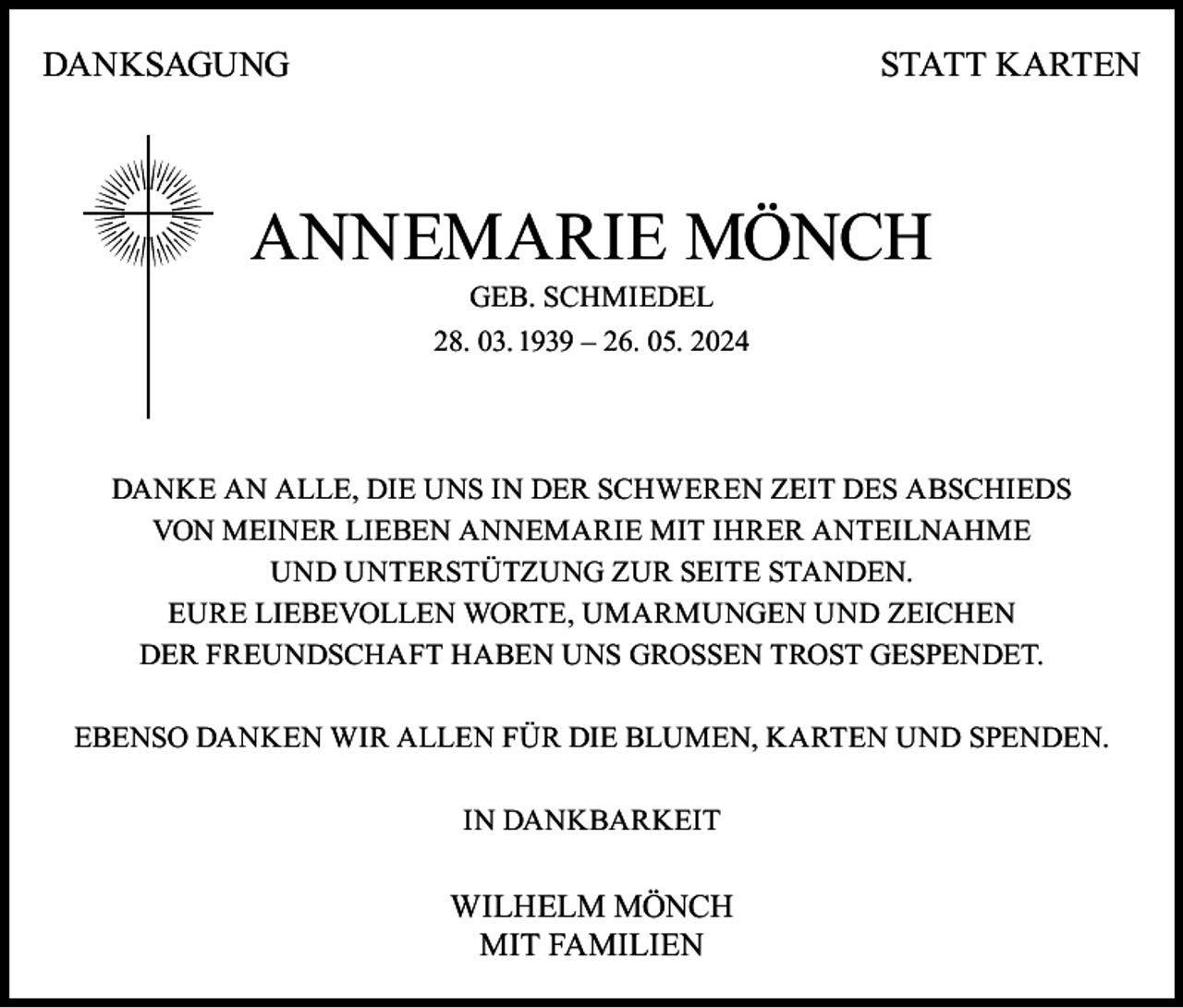 <p>DANKSAGUNG</p><p>STATT KARTEN</p><p>ANNEMARIE MÖNCH<br />GEB. SCHMIEDEL<br />28. 03. 1939 – 26. 05. 2024</p><p>DANKE AN ALLE, DIE UNS IN DER SCHWEREN ZEIT DES ABSCHIEDS<br />VON MEINER LIEBEN ANNEMARIE MIT IHRER ANTEILNAHME<br />UND UNTERSTÜTZUNG ZUR SEITE STANDEN.<br />EURE LIEBEVOLLEN WORTE, UMARMUNGEN UND ZEICHEN<br />DER FREUNDSCHAFT HABEN UNS GROSSEN TROST GESPENDET.<br />EBENSO DANKEN WIR ALLEN FÜR DIE BLUMEN, KARTEN UND SPENDEN.<br />IN DANKBARKEIT</p><p>WILHELM MÖNCH<br />MIT FAMILIEN</p>