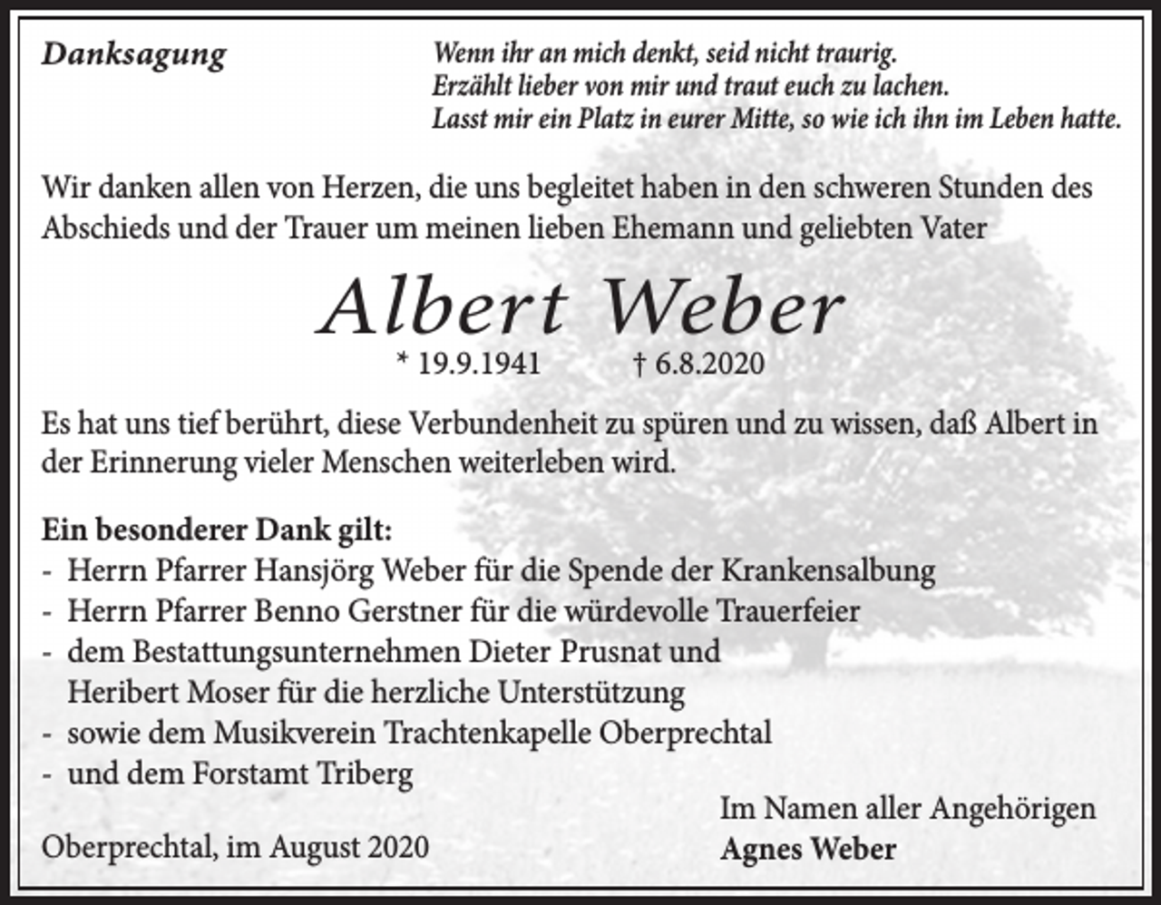 <p>Danksagung</p><p>Wenn ihr an mich denkt, seid nicht traurig.<br />Erzählt lieber von mir und traut euch zu lachen.<br />Lasst mir ein Platz in eurer Mitte, so wie ich ihn im Leben hatte.</p><p>Wir danken allen von Herzen, die uns begleitet haben in den schweren Stunden des<br />Abschieds und der Trauer um meinen lieben Ehemann und geliebten Vater</p><p>Albert Weber<br />* 19.9.1941</p><p>† 6.8.2020</p><p>Es hat uns tief berührt, diese Verbundenheit zu spüren und zu wissen, daß Albert in<br />der Erinnerung vieler Menschen weiterleben wird.<br />Ein besonderer Dank gilt:<br />- Herrn Pfarrer Hansjörg Weber für die Spende der Krankensalbung<br />- Herrn Pfarrer Benno Gerstner für die würdevolle Trauerfeier<br />- dem Bestattungsunternehmen Dieter Prusnat und<br />Heribert Moser für die herzliche Unterstützung<br />- sowie dem Musikverein Trachtenkapelle Oberprechtal<br />- und dem Forstamt Triberg<br />Im Namen aller Angehörigen<br />Oberprechtal, im August 2020<br />Agnes Weber</p>
