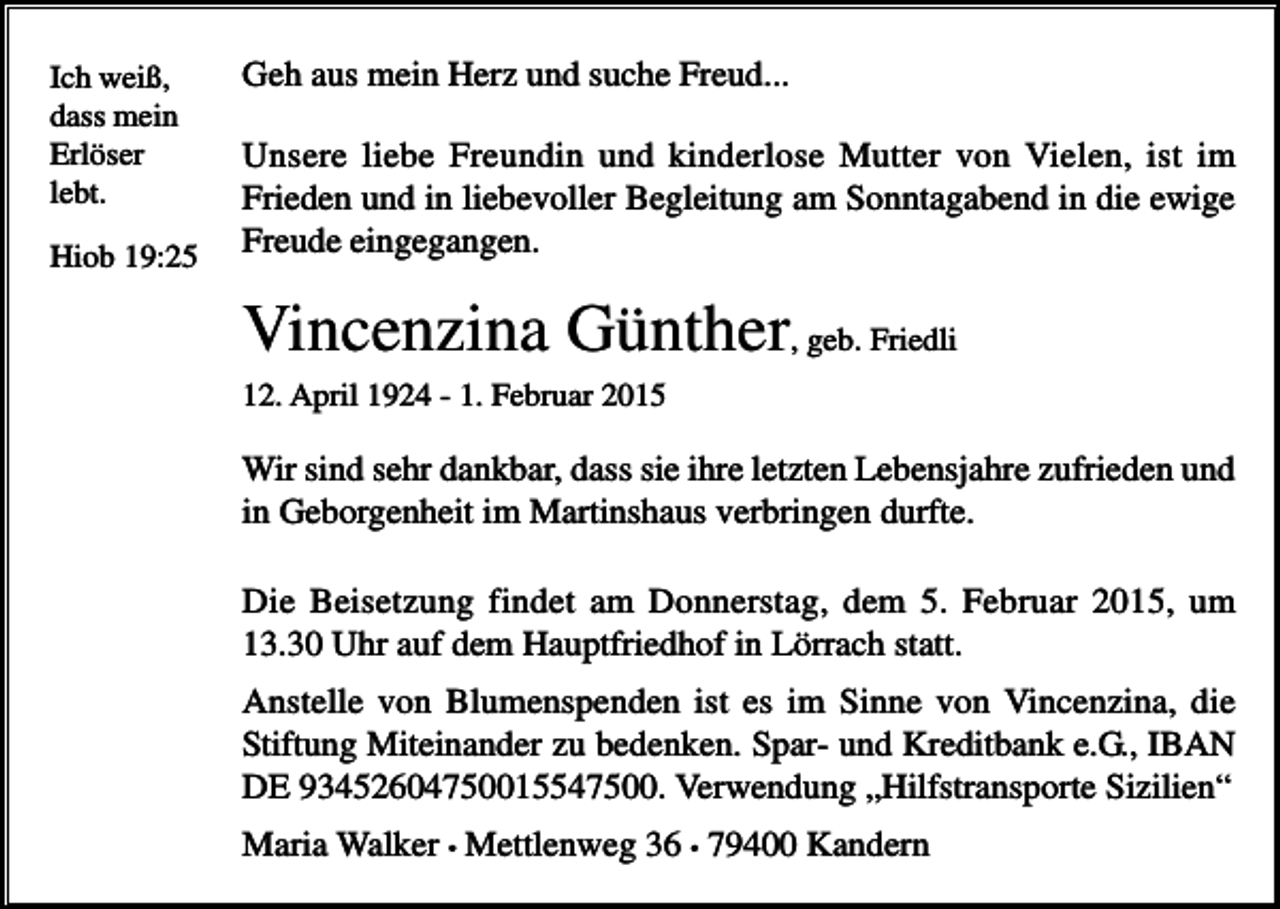 <p>Ich weiß,<br />dass mein<br />Erlöser<br />lebt.<br />Hiob 19:25</p><p>Geh aus mein Herz und suche Freud...<br />Unsere liebe Freundin und kinderlose Mutter von Vielen, ist im<br />Frieden und in liebevoller Begleitung am Sonntagabend in die ewige<br />Freude eingegangen.</p><p>Vincenzina Günther, geb. Friedli<br />12. April 1924 - 1. Februar 2015</p><p>Wir sind sehr dankbar, dass sie ihre letzten Lebensjahre zufrieden und<br />in Geborgenheit im Martinshaus verbringen durfte.<br />Die Beisetzung findet am Donnerstag, dem 5. Februar 2015, um<br />13.30 Uhr auf dem Hauptfriedhof in Lörrach statt.<br />Anstelle von Blumenspenden ist es im Sinne von Vincenzina, die<br />Stiftung Miteinander zu bedenken. Spar- und Kreditbank e.G., IBAN<br />DE 93452604750015547500. Verwendung „Hilfstransporte Sizilien“<br />Maria Walker • Mettlenweg 36 • 79400 Kandern</p>