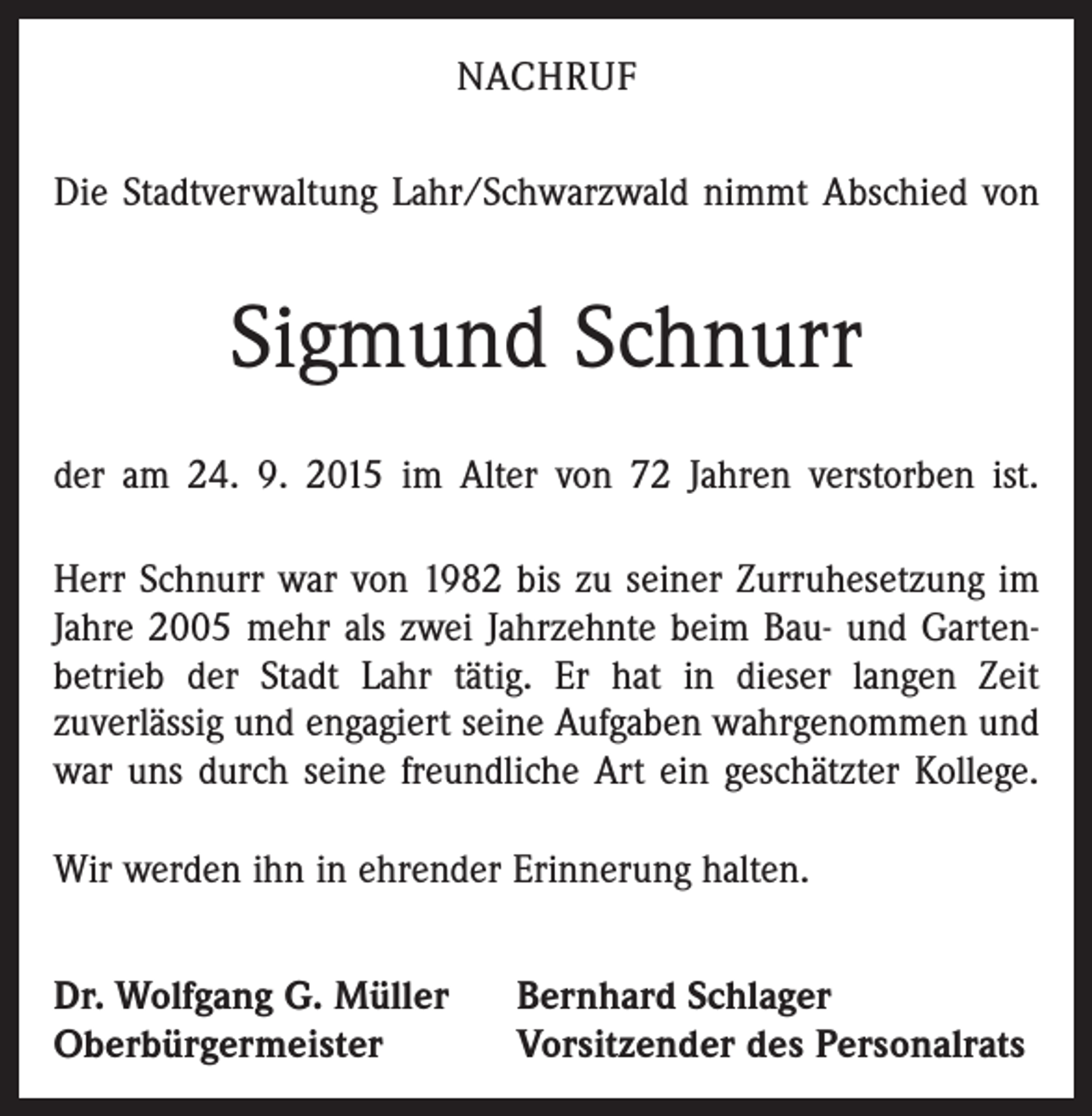 <p>NACHRUF<br />Die Stadtverwaltung Lahr/Schwarzwald nimmt Abschied von</p><p>Sigmund Schnurr<br />der am 24. 9. 2015 im Alter von 72 Jahren verstorben ist.<br />Herr Schnurr war von 1982 bis zu seiner Zurruhesetzung im<br />Jahre 2005 mehr als zwei Jahrzehnte beim Bau- und Garten­<br />betrieb der Stadt Lahr tätig. Er hat in dieser langen Zeit<br />­zuverlässig und engagiert seine Aufgaben wahrgenommen und<br />war uns durch seine freundliche Art ein geschätzter Kollege.<br />Wir werden ihn in ehrender Erinnerung halten.<br />Dr. Wolfgang G. Müller<br />Oberbürgermeister</p><p>Bernhard Schlager<br />Vorsitzender des Personalrats</p>