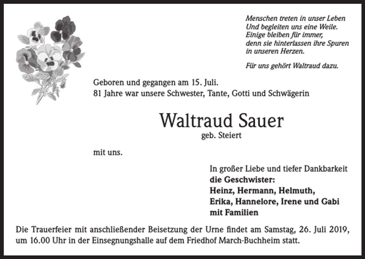 <p>Menschen treten in unser Leben<br />Und begleiten uns eine Weile.<br />Einige bleiben für immer,<br />denn sie hinterlassen ihre Spuren<br />in unseren Herzen.<br />Für uns gehört Waltraud dazu.</p><p>Geboren und gegangen am 15. Juli.<br />81 Jahre war unsere Schwester, Tante, Gotti und Schwägerin</p><p>Waltraud Sauer<br />geb. Steiert</p><p>mit uns.<br />In großer Liebe und tiefer Dankbarkeit<br />die Geschwister:<br />Heinz, Hermann, Helmuth,<br />Erika, Hannelore, Irene und Gabi<br />mit Familien<br />Die Trauerfeier mit anschließender Beisetzung der Urne findet am Samstag, 26. Juli 2019,<br />um 16.00 Uhr in der Einsegnungshalle auf dem Friedhof March-Buchheim statt.</p>