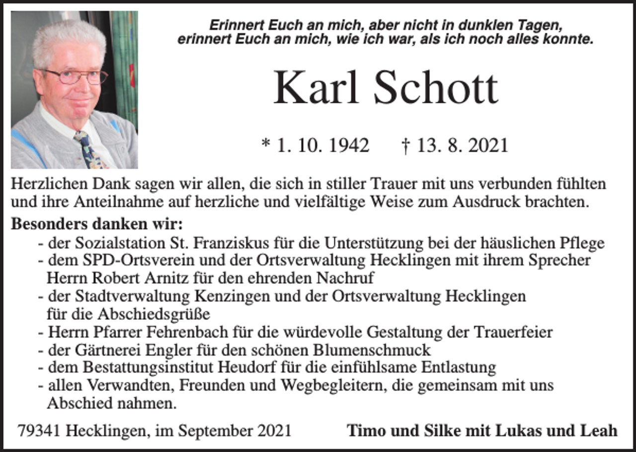 <p>Erinnert Euch an mich, aber nicht in dunklen Tagen,<br />erinnert Euch an mich, wie ich war, als ich noch alles konnte.</p><p>Karl Schott<br />* 1. 10. 1942</p><p>† 13. 8. 2021</p><p>Herzlichen Dank sagen wir allen, die sich in stiller Trauer mit uns verbunden fühlten<br />und ihre Anteilnahme auf herzliche und vielfältige Weise zum Ausdruck brachten.<br />Besonders danken wir:<br />- der Sozialstation St. Franziskus für die Unterstützung bei der häuslichen Pflege<br />- dem SPD-Ortsverein und der Ortsverwaltung Hecklingen mit ihrem Sprecher<br />Herrn Robert Arnitz für den ehrenden Nachruf<br />- der Stadtverwaltung Kenzingen und der Ortsverwaltung Hecklingen<br />für die Abschiedsgrüße<br />- Herrn Pfarrer Fehrenbach für die würdevolle Gestaltung der Trauerfeier<br />- der Gärtnerei Engler für den schönen Blumenschmuck<br />- dem Bestattungsinstitut Heudorf für die einfühlsame Entlastung<br />- allen Verwandten, Freunden und Wegbegleitern, die gemeinsam mit uns<br />Abschied nahmen.<br />79341 Hecklingen, im September 2021</p><p>Timo und Silke mit Lukas und Leah</p>