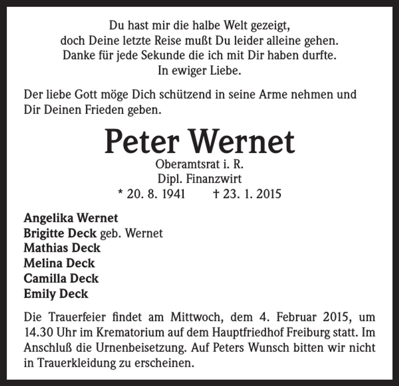 <p>Du hast mir die halbe Welt gezeigt,<br />doch Deine letzte Reise mußt Du leider alleine gehen.<br />Danke für jede Sekunde die ich mit Dir haben durfte.<br />In ewiger Liebe.<br />Der liebe Gott möge Dich schützend in seine Arme nehmen und<br />Dir Deinen Frieden geben.</p><p>Peter Wernet<br />Oberamtsrat i. R.<br />Dipl. Finanzwirt<br />* 20. 8. 1941 † 23. 1. 2015</p><p>Angelika Wernet<br />Brigitte Deck geb. Wernet<br />Mathias Deck<br />Melina Deck<br />Camilla Deck<br />Emily Deck<br />Die Trauerfeier findet am Mittwoch, dem 4. Februar 2015, um<br />14.30 Uhr im Krematorium auf dem Hauptfriedhof Freiburg statt. Im<br />Anschluß die Urnenbeisetzung. Auf Peters Wunsch bitten wir nicht<br />in Trauerkleidung zu erscheinen.</p>