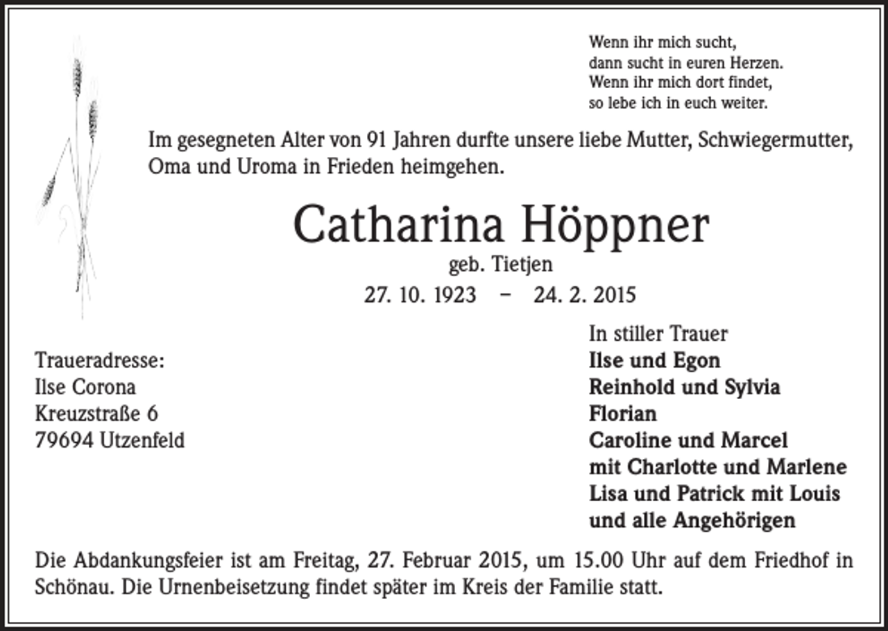 <p>Wenn ihr mich sucht,<br />dann sucht in euren Herzen.<br />Wenn ihr mich dort findet,<br />so lebe ich in euch weiter.</p><p>Im gesegneten Alter von 91 Jahren durfte unsere liebe Mutter, Schwiegermutter,<br />Oma und Uroma in Frieden heimgehen.</p><p>Catharina Höppner<br />geb. Tietjen<br />27. 10. 1923 – 24. 2. 2015</p><p>In stiller Trauer<br />Traueradresse:<br />Ilse und Egon<br />Ilse Corona<br />Reinhold und Sylvia<br />Kreuzstraße 6<br />Florian<br />79694 Utzenfeld Caroline und Marcel<br />mit Charlotte und Marlene<br />Lisa und Patrick mit Louis<br />und alle Angehörigen<br />Die Abdankungsfeier ist am Freitag, 27. Februar 2015, um 15.00 Uhr auf dem ­Friedhof in<br />Schönau. Die Urnenbeisetzung findet später im Kreis der Familie statt.</p>