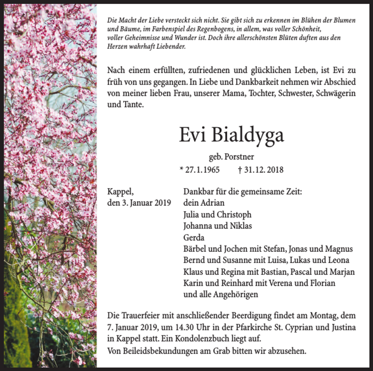 <p>Die Macht der Liebe versteckt sich nicht. Sie gibt sich zu erkennen im Blühen der Blumen<br />und Bäume, im Farbenspiel des Regenbogens, in allem, was voller Schönheit,<br />voller Geheimnisse und Wunder ist. Doch ihre allerschönsten Blüten duften aus den<br />­Herzen wahrhaft Liebender.</p><p>Nach einem erfüllten, zufriedenen und glücklichen Leben, ist Evi zu<br />früh von uns gegangen. In Liebe und Dankbarkeit nehmen wir Abschied<br />von meiner lieben Frau, unserer Mama, Tochter, ­Schwester, Schwägerin<br />und Tante.</p><p>Evi Bialdyga<br />geb. Porstner<br />* 27. 1. 1965 † 31. 12. 2018<br />Kappel,<br />Dankbar für die gemeinsame Zeit:<br />den 3. Januar 2019 dein Adrian<br />Julia und Christoph<br />Johanna und Niklas<br />Gerda<br />Bärbel und Jochen mit Stefan, Jonas und Magnus<br />Bernd und Susanne mit Luisa, Lukas und Leona<br />Klaus und Regina mit Bastian, Pascal und Marjan<br />Karin und Reinhard mit Verena und Florian<br />und alle Angehörigen<br />Die Trauerfeier mit anschließender Beerdigung findet am Montag, dem<br />7. Januar 2019, um 14.30 Uhr in der Pfarkirche St. Cyprian und Justina<br />in Kappel statt. Ein Kondolenzbuch liegt auf.<br />Von Beileidsbekundungen am Grab bitten wir abzusehen.</p>