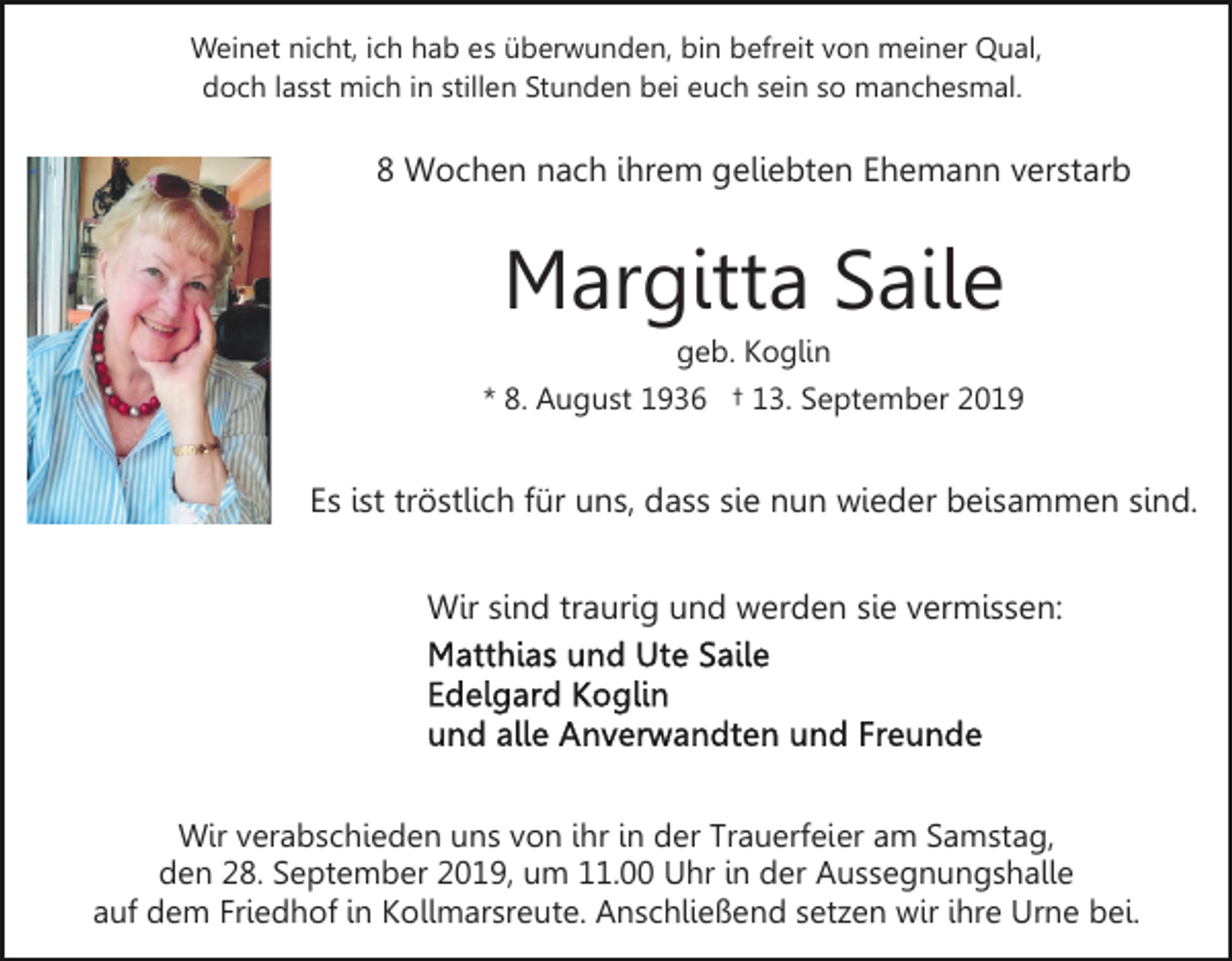 <p>Weinet nicht, ich hab es überwunden, bin befreit von meiner Qual,<br />doch lasst mich in stillen Stunden bei euch sein so manchesmal.</p><p>8 Wochen nach ihrem geliebten Ehemann verstarb</p><p>Margitta Saile<br />geb. Koglin<br />* 8. August 1936 † 13. September 2019</p><p>Es ist tröstlich für uns, dass sie nun wieder beisammen sind.<br />Wir sind traurig und werden sie vermissen:</p><p>Wir verabschieden uns von ihr in der Trauerfeier am Samstag,<br />den 28. September 2019, um 11.00 Uhr in der Aussegnungshalle<br />auf dem Friedhof in Kollmarsreute. Anschließend setzen wir ihre Urne bei.</p>