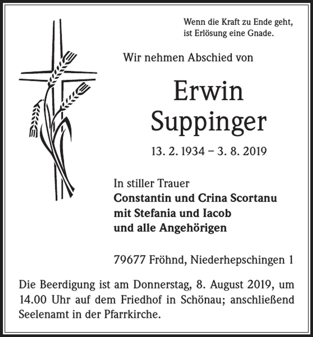 <p>Wenn die Kraft zu Ende geht,<br />ist Erlösung eine Gnade.</p><p>Wir nehmen Abschied von</p><p>Erwin<br />Suppinger<br />13. 2. 1934 – 3. 8. 2019</p><p>In stiller Trauer<br />onstantin und Crina Scortanu<br />C<br />mit Stefania und Iacob<br />und alle Angehörigen</p><p>79677 Fröhnd, Niederhepschingen 1</p><p>Die Beerdigung ist am Donnerstag, 8. August 2019, um<br />14.00 Uhr auf dem Friedhof in Schönau; anschließend<br />Seelenamt in der Pfarrkirche.</p>