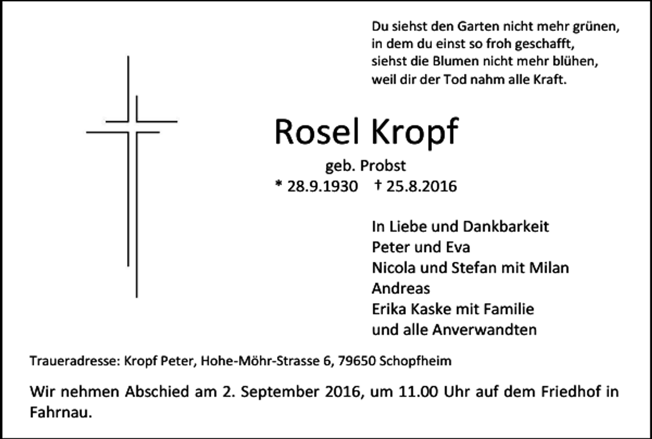 <p>Du siehst den Garten nicht mehr grünen,<br />in dem du einst so froh geschafft,<br />siehst die Blumen nicht mehr blühen,<br />weil dir der Tod nahm alle Kraft.</p><p>Rosel Kropf<br />geb. Probst<br />* 28.9.1930 † 25.8.2016<br />In Liebe und Dankbarkeit<br />Peter und Eva<br />Nicola und Stefan mit Milan<br />Andreas<br />Erika Kaske mit Familie<br />und alle Anverwandten<br />Traueradresse: Kropf Peter, Hohe-Möhr-Strasse 6, 79650 Schopfheim</p><p>Wir nehmen Abschied am 2. September 2016, um 11.00 Uhr auf dem Friedhof in<br />Fahrnau.</p>