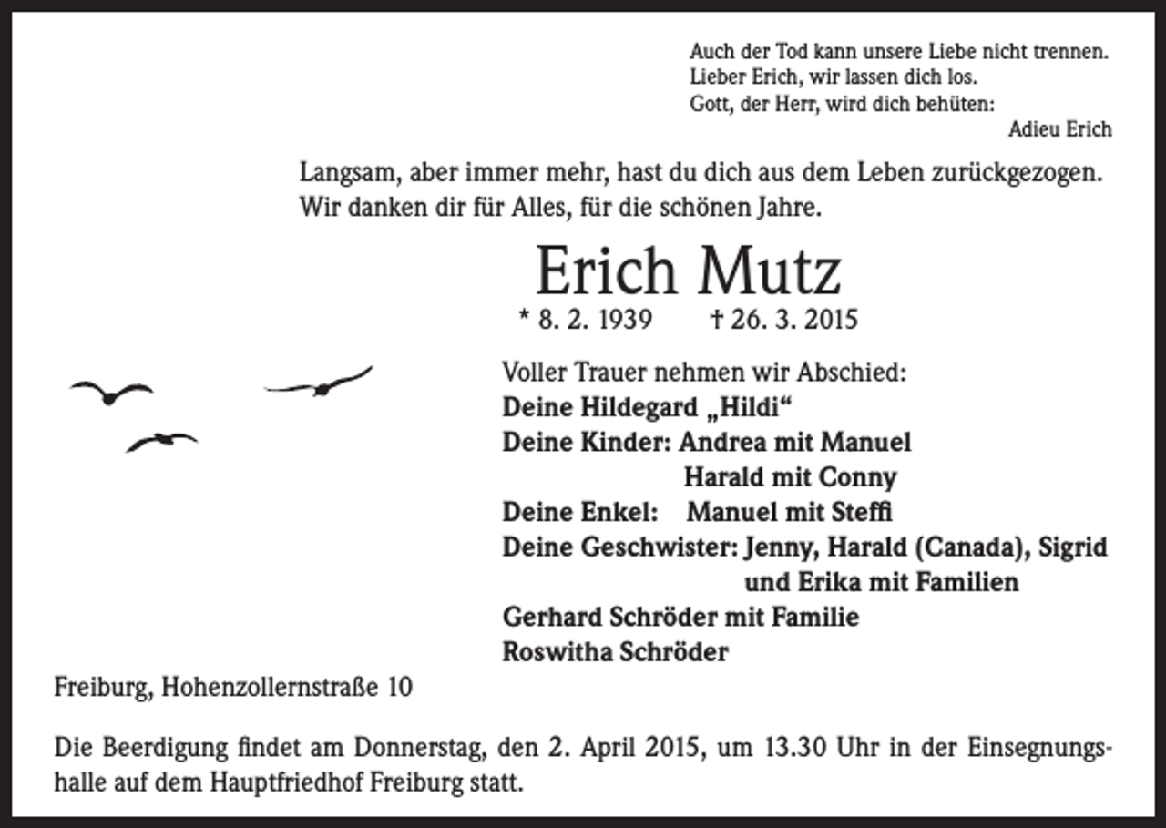 <p>Langsam, aber immer mehr, hast du dich aus dem Leben zurückgezogen.<br />Wir danken dir für Alles, für die schönen Jahre.</p><p>Auch der Tod kann unsere Liebe nicht trennen.<br />Lieber Erich, wir lassen dich los.<br />Gott, der Herr, wird dich behüten:<br />Adieu Erich</p><p>Erich Mutz</p><p>* 8. 2. 1939 † 26. 3. 2015</p><p>Voller Trauer nehmen wir Abschied:<br />Deine Hildegard „Hildi“<br />Deine Kinder: Andrea mit Manuel</p><p>Harald mit Conny<br />Deine Enkel: Manuel mit Steffi<br />Deine Geschwister: Jenny, Harald (Canada), Sigrid</p><p>und Erika mit Familien<br />Gerhard Schröder mit Familie<br />Roswitha Schröder</p><p>Freiburg, Hohenzollernstraße 10<br />Die Beerdigung findet am Donnerstag, den 2. April 2015, um 13.30 Uhr in der Einsegnungs-<br />halle auf dem Hauptfriedhof Freiburg statt.</p>