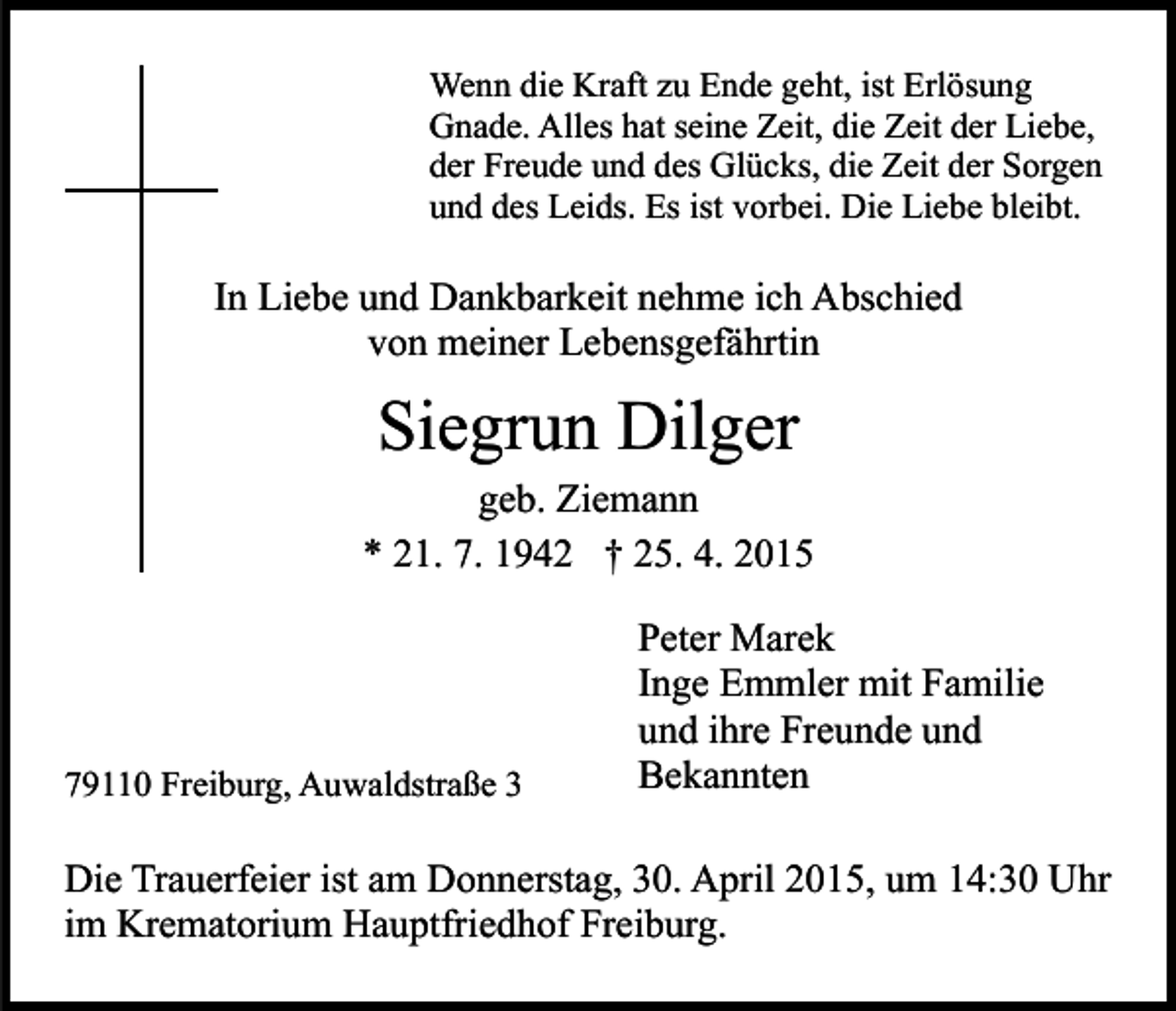 <p>Wenn die Kraft zu Ende geht, ist Erlösung<br />Gnade. Alles hat seine Zeit, die Zeit der Liebe,<br />der Freude und des Glücks, die Zeit der Sorgen<br />und des Leids. Es ist vorbei. Die Liebe bleibt.</p><p>In Liebe und Dankbarkeit nehme ich Abschied<br />von meiner Lebensgefährtin</p><p>Siegrun Dilger</p><p>geb. Ziemann<br />* 21. 7. 1942 † 25. 4. 2015</p><p>79110 Freiburg, Auwaldstraße 3</p><p>Peter Marek<br />Inge Emmler mit Familie<br />und ihre Freunde und<br />Bekannten</p><p>Die Trauerfeier ist am Donnerstag, 30. April 2015, um 14:30 Uhr<br />im Krematorium Hauptfriedhof Freiburg.</p>