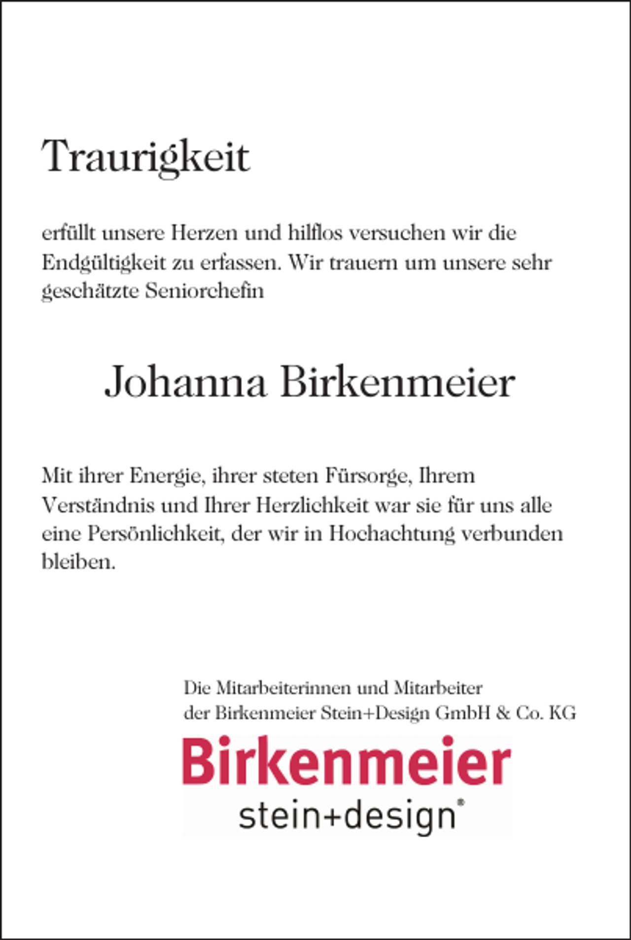 <p>Traurigkeit<br />erfüllt unsere Herzen und hilflos versuchen wir die<br />Endgültigkeit zu erfassen. Wir trauern um unsere sehr<br />geschätzte Seniorchefin</p><p>Johanna Birkenmeier<br />Mit ihrer Energie, ihrer steten Fürsorge, Ihrem<br />Verständnis und Ihrer Herzlichkeit war sie für uns alle<br />eine Persönlichkeit, der wir in Hochachtung verbunden<br />bleiben.</p><p>Die Mitarbeiterinnen und Mitarbeiter<br />der Birkenmeier Stein+Design GmbH &amp; Co. KG</p>
